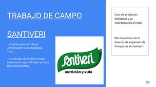 TRABAJO DE CAMPO
SANTIVERI
Empresa que distribuye
alimentación sana, biológica,
“sin”...
Las tiendas de Santiveri están
totalmente especializadas en este
tipo de productos.
56
Caso de productos
biológicos y su
incorporación al retail.
Nos reunimos con el
director de expansión de
franquicias de Santiveri.
 