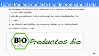 Cómo trasladamos este tipo de productos al retail
60
❖ Tienda especializada dentro de un supermercado o gran superficie con personal especializado
en este tipo de productos.
❖ Además, acompañan estas tiendas con tecnología para mejorar la calidad del servicio.
❖ 3 targets.
❖ Son fabricantes y distribuidores al mismo tiempo: 60% fabricación / 40% distribución.
❖ Importación alemana y belga.
 