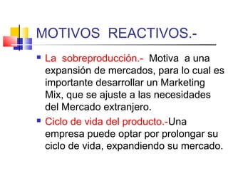 MOTIVOS REACTIVOS.-
   La sobreproducción.- Motiva a una
    expansión de mercados, para lo cual es
    importante desarrollar un Marketing
    Mix, que se ajuste a las necesidades
    del Mercado extranjero.
   Ciclo de vida del producto.-Una
    empresa puede optar por prolongar su
    ciclo de vida, expandiendo su mercado.
 