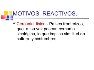 MOTIVOS REACTIVOS.-
   Cercanía fisica.- Países fronterizos,
    que a su vez posean cercanía
    sicológica, lo que implica similitud en
    cultura y costumbres
 