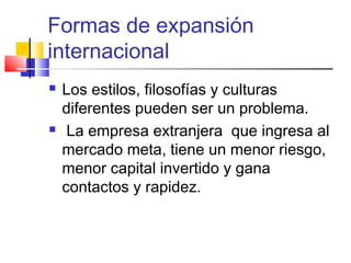 Formas de expansión
internacional
   Los estilos, filosofías y culturas
    diferentes pueden ser un problema.
    La empresa extranjera que ingresa al
    mercado meta, tiene un menor riesgo,
    menor capital invertido y gana
    contactos y rapidez.
 