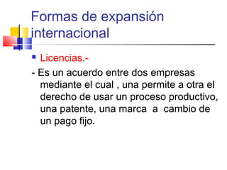 Formas de expansión
internacional
 Licencias.-
- Es un acuerdo entre dos empresas
  mediante el cual , una permite a otra el
  derecho de usar un proceso productivo,
  una patente, una marca a cambio de
  un pago fijo.
 
