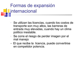 Formas de expansión
internacional

- Se utilizan las licencias, cuando los costos de
  transporte son muy altos, las barreras de
  entrada muy elevadas, cuando hay un clima
  político inestable.
- Se corre el riesgo de perder imagen por el

  mal manejo
- El que recibe la licencia, puede convertirse
  en competidor potencia.
 