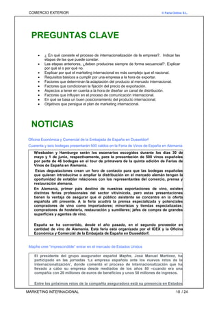 COMERCIO EXTERIOR © Feria Online S.L.
PREGUNTAS CLAVE
• ¿ En qué consiste el proceso de internacionalización de la empresa?. Indicar las
etapas de las que puede constar.
• Las etapas anteriores, ¿deben producirse siempre de forma secuencial?. Explicar
por qué sí o por qué no.
• Explicar por qué el marketing internacional es más complejo que el nacional.
• Requisitos básicos a cumplir por una empresa a la hora de exportar.
• Factores que determinan la adaptación del producto al mercado internacional.
• Factores que condicionan la fijación del precio de exportación.
• Aspectos a tener en cuenta a la hora de diseñar un canal de distribución.
• Factores que influyen en el proceso de comunicación internacional.
• En qué se basa un buen posicionamiento del producto internacional.
• Objetivos que persigue el plan de marketing internacional.
NOTICIAS
Oficina Económica y Comercial de la Embajada de España en Dusseldorf
Cuarenta y seis bodegas presentarán 500 caldos en la Feria de Vinos de España en Alemania
Wiesbaden y Hamburgo serán los escenarios escogidos durante los días 30 de
mayo y 1 de junio, respectivamente, para la presentación de 500 vinos españoles
por parte de 46 bodegas en el tour de primavera de la quinta edición de Ferias de
Vinos de España en Alemania.
Estas degustaciones crean un foro de contacto para que las bodegas españolas
que quieran introducirse o ampliar la distribución en el mercado alemán tengan la
oportunidad de entablar relaciones con los representantes del comercio, prensa y
restauración alemana.
En Alemania, primer país destino de nuestras exportaciones de vino, existen
distintas ferias profesionales del sector vitivinícola, pero estas presentaciones
tienen la ventaja de asegurar que el público asistente se concentre en la oferta
española allí presente. A la feria acudirá la prensa especializada y potenciales
compradores de vino como importadores; minoristas y tiendas especializadas;
compradores de hostelería, restauración y sumilleres; jefes de compra de grandes
superficies y agentes de vino.
España se ha convertido, desde el año pasado, en el segundo proveedor en
cantidad de vino de Alemania. Esta feria está organizada por el ICEX y la Oficina
Económica y Comercial de la Embajada de España en Dusseldorf.
Mapfre cree “imprescindible” entrar en el mercado de Estados Unidos
El presidente del grupo asegurador español Mapfre, José Manuel Martínez, ha
participado en las jornadas ‘La empresa española ante los nuevos retos de la
internacionalización’, donde comentó el proceso de internacionalización que ha
llevado a cabo su empresa desde mediados de los años 80 –cuando era una
compañía con 20 millones de euros de beneficios y unos 50 millones de ingresos.
Entre los próximos retos de la compañía aseguradora está su presencia en Estados
MARKETING INTERNACIONAL / 24
18
 