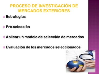 PROCESO DE INVESTIGACIÓN DE
       MERCADOS EXTERIORES
 Estrategias


 Pre-selección


 Aplicar   un modelo de selección de mercados

 Evaluación    de los mercados seleccionados
 
