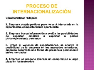 PROCESO DE
     INTERNACIONALIZACIÓN
Características / Etapas:

1. Empresa acepta pedidos pero no está interesada en la
exportación, comportamiento oportunista

2. Empresa busca información y evalúa las posibilidades
de    exportar,  empieza   a    exportar    a    países
psicológicamente cercanos

3. Crece el volumen de exportaciones, se afianza la
posibilidad de la empresa en los mercados anteriores,
empresa desarrolla una forma de presencia permanente
en los mercados

4. Empresa se propone afianzar un compromiso a largo
plazo en los mercados
 