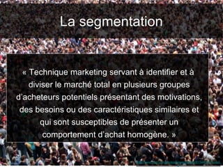 La segmentation
http://www.flickr.com/photos/jamescridland/613445810/sizes/
o/
« Technique marketing servant à identifier et à
diviser le marché total en plusieurs groupes
d’acheteurs potentiels présentant des motivations,
des besoins ou des caractéristiques similaires et
qui sont susceptibles de présenter un
comportement d’achat homogène. »
 