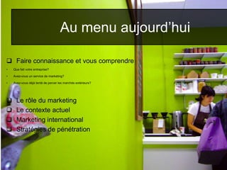  Faire connaissance et vous comprendre
• Que fait votre entreprise?
• Avez-vous un service de marketing?
• Avez-vous déjà tenté de percer les marchés extérieurs?
 Le rôle du marketing
 Le contexte actuel
 Marketing international
 Stratégies de pénétration
Au menu aujourd’hui
 