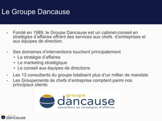 Le Groupe Dancause
- Fondé en 1989, le Groupe Dancause est un cabinet-conseil en
stratégies d’affaires offrant des services aux chefs d’entreprises et
aux équipes de direction.
- Ses domaines d’interventions touchent principalement
• La stratégie d’affaires
• Le marketing stratégique
• Le conseil aux équipes de directions
- Les 13 consultants du groupe totalisent plus d’un millier de mandats
- Les Groupements de chefs d’entreprise comptent parmi nos
principaux clients
 