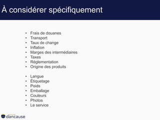 À considérer spécifiquement
• Frais de douanes
• Transport
• Taux de change
• Inflation
• Marges des intermédiaires
• Taxes
• Réglementation
• Origine des produits
• Langue
• Étiquetage
• Poids
• Emballage
• Couleurs
• Photos
• Le service
 
