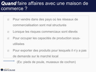 Quand faire affaires avec une maison de
commerce ?
 Pour vendre dans des pays où les réseaux de
commercialisation sont mal structurés
 Lorsque les risques commerciaux sont élevés
 Pour occuper les capacités de production sous-
utilisées
 Pour exporter des produits pour lesquels il n’y a pas
de demande sur le marché local
(Ex: pieds de poule, museaux de cochon)
 