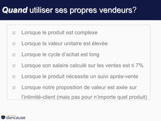 Quand utiliser ses propres vendeurs?
 Lorsque le produit est complexe
 Lorsque la valeur unitaire est élevée
 Lorsque le cycle d’achat est long
 Lorsque son salaire calculé sur les ventes est ≤ 7%
 Lorsque le produit nécessite un suivi après-vente
 Lorsque notre proposition de valeur est axée sur
l’intimité-client (mais pas pour n’importe quel produit)
 