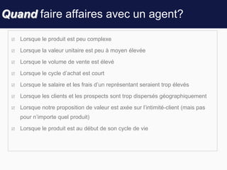 Quand faire affaires avec un agent?
 Lorsque le produit est peu complexe
 Lorsque la valeur unitaire est peu à moyen élevée
 Lorsque le volume de vente est élevé
 Lorsque le cycle d’achat est court
 Lorsque le salaire et les frais d’un représentant seraient trop élevés
 Lorsque les clients et les prospects sont trop dispersés géographiquement
 Lorsque notre proposition de valeur est axée sur l’intimité-client (mais pas
pour n’importe quel produit)
 Lorsque le produit est au début de son cycle de vie
 