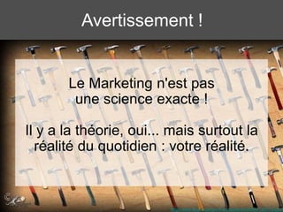 Le Marketing n'est pas
une science exacte !
Il y a la théorie, oui... mais surtout la
réalité du quotidien : votre réalité.
http://www.flickr.com/photos/chazferret/2658412857/sizes/l
Avertissement !
 