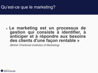 Qu’est-ce que le marketing?
« Le marketing est un processus de
gestion qui consiste à identifier, à
anticiper et à répondre aux besoins
des clients d'une façon rentable »
(British Chartered Institutes of Marketing)
 