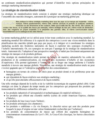 B
y
4
$
$
!
|

/
|
un continuum standardisation-adaptation qui permet d’identifier trois options principales de
stratégie marketing international :
La stratégie de standardisation totale
La stratégie de standardisation totale consiste à adopter une stratégie marketing identique sur
l’ensemble des marchés étrangers, autrement dit à pratiquer un marketing global pur.
Ikéa pratique la même stratégie marketing dans tous les pays où la marque est implantée : même
marque, même positionnement, même cible, mêmes services et produits (à quelques variations
mineures sur les dimensions et les couleurs, telles que la taille des lits, des verres, des cuisines, la
couleur des tissus, ou la qualité des tissus par exemple), même stratégie de bas prix, même mode de distribution
avec des magasins en propre implantés à la périphérie des grandes villes, et même communication basée
essentiellement sur le catalogue et les sites Internet.
Le terme marketing global est ici utilisé pour éviter toute confusion avec le marketing mondial. Le
marketing mondial fait référence à la capacité des entreprises à avoir une vision mondiale dans la
planification des marchés (plutôt que pays par pays), et à intégrer et à coordonner les stratégies
marketing au-delà des frontières nationales de façon à exploiter des synergies éventuelles à
l’échelle internationale. Or, ces synergies ne sont pas l’apanage de la stratégie de standardisation
totale. Autrement dit, l’adoption d’une perspective mondiale n’induit pas forcément uniquement une
stratégie de marques et de produits globaux.
Une stratégie de standardisation totale permet de réduire de manière substantielle les coûts de
production et de commercialisation, en réalisant des économies d’échelle et des économies
d’expérience. Elle permet également à l’entreprise de se forger une image uniforme à l’échelle
mondiale à travers une marque globale. Néanmoins, une stratégie de standardisation totale ne peut
s’avérer gagnante que si l’entreprise peut identifier des consommateurs :
homogènes en termes de critères de choix pour un produit donné et de préférence pour une
marque globale ;
qui répondent de façon similaire aux stratégies marketing ;
et qu’elle peut atteindre efficacement et de façon rentable.
Une telle stratégie dépend de la taille et de la viabilité économique du segment global ciblé. Cette
stratégie est donc la plupart du temps menée par les entreprises qui proposent des produits qui
transcendent les différences culturelles, tels que :
les produits industriels (l’aérospatiale) et technologiques (le matériel militaire) ;
les produits qui ciblent une clientèle mobile (cartes de crédit American Express, chaînes
d’hôtels) ;
les produits de luxe (sacs Louis Vuitton) ;
les produits artistiques (les chanteurs) ;
les produits « emblèmes » (le vin français, le chocolat suisse qui sont des produits pour
lesquels le pays d’origine est une valeur fondamentale recherchée par l’acheteur) ;
les produits de consommation de masse qui ciblent des segments homogènes de
consommateurs transnationaux (le Levi’s 501, le Coca-Cola classique, les barres chocolatées
TWIX).
Exemple
 