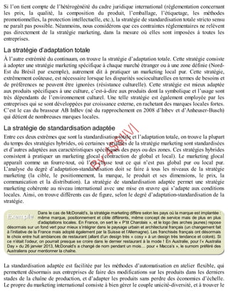 B
y
4
$
$
!
|

/
|
Si l’on tient compte de l’hétérogénéité du cadre juridique international (réglementation concernant
les prix, la qualité, la composition du produit, l’emballage, l’étiquetage, les méthodes
promotionnelles, la protection intellectuelle, etc.), la stratégie de standardisation totale stricto sensu
ne paraît pas possible. Néanmoins, nous considérons que ces contraintes réglementaires ne relèvent
pas directement de la stratégie marketing, dans la mesure où elles sont imposées à toutes les
entreprises.
La stratégie d’adaptation totale
À l’autre extrémité du continuum, on trouve la stratégie d’adaptation totale. Cette stratégie consiste
à adopter une stratégie marketing spécifique à chaque marché étranger ou à une zone définie (Nord-
Est du Brésil par exemple), autrement dit à pratiquer un marketing local pur. Cette stratégie,
extrêmement coûteuse, est nécessaire lorsque les disparités socioculturelles en termes de besoins et
de préférences ne peuvent être ignorées (résistance culturelle). Cette stratégie est mieux adaptée
aux produits spécifiques à une culture, c’est-à-dire aux produits dont la symbolique et l’usage sont
très dépendants de l’environnement culturel. Une telle stratégie est également employée par les
entreprises qui se sont développées par croissance externe, en rachetant des marques locales fortes.
C’est le cas du brasseur AB InBev (né du rapprochement en 2008 d’Inbev et d’Anheuser-Busch)
qui détient de nombreuses marques locales.
La stratégie de standardisation adaptée
Entre ces deux extrêmes que sont la standardisation totale et l’adaptation totale, on trouve la plupart
du temps des stratégies hybrides, où certaines variables de la stratégie marketing sont standardisées
et d’autres adaptées aux caractéristiques spécifiques des pays ou des zones. Ces stratégies hybrides
consistent à pratiquer un marketing glocal (contraction de global et local). Le marketing glocal
apparaît comme un fourre-tout, où l’on classe tout ce qui n’est pas global pur ou local pur.
L’analyse du degré d’adaptation-standardisation doit se faire à tous les niveaux de la stratégie
marketing (la cible, le positionnement, la marque, le produit et ses dimensions, le prix, la
communication et la distribution). La stratégie de standardisation adaptée permet une stratégie
marketing cohérente au niveau international avec une mise en œuvre qui s’adapte aux conditions
locales. Ainsi, on trouve différents cas de figure, selon le degré d’adaptation-standardisation de la
stratégie.
Dans le cas de McDonald’s, la stratégie marketing diffère selon les pays où la marque est implantée :
même marque, positionnement et cible différents, même concept de service mais de plus en plus
d’adaptations locales. En France, on sert le « P’tit Charolais », et le logo (les arches jaunes) repose
désormais sur un fond vert pour mieux s’intégrer dans le paysage urbain et architectural français (un changement fait
à l’initiative de la France mais adopté également par la Suisse et l’Allemagne). Les franchisés français ont désormais
le choix entre huit ambiances de restaurant (allant d’un design très « cosy » à un design très tendance et coloré). Si
ce n’était l’odeur, on pourrait presque se croire dans le dernier restaurant à la mode ! En Australie, pour l’« Australia
Day » du 26 janvier 2013, McDonald’s a changé de nom pendant un mois… pour « Macca’s », le surnom préféré des
Australiens pour mentionner la chaîne.
La standardisation adaptée est facilitée par les méthodes d’automatisation en atelier flexible, qui
permettent désormais aux entreprises de faire des modifications sur les produits dans les derniers
stades de la chaîne de production, et d’adapter les produits sans perdre des économies d’échelle.
Le propre du marketing international consiste à bien gérer le couple unicité-diversité, et à trouver le
Exemple
 