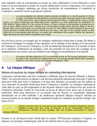 B
y
4
$
$
!
|

/
|
juste équilibre entre un raisonnement en termes de coûts additionnels (vision financière à court
terme) et un raisonnement en termes de revenus additionnels (vision à long terme). Ceci revient à
proposer des stratégies marketing qui allient satisfaction du consommateur et rentabilité de
l’entreprise, sensibilité locale et perspective globale.
La commercialisation de la Barbie (modèle américain) de Mattel sur le marché japonais fut d’abord
un échec. Une Barbie avec des jambes et une poitrine plus petits et des yeux bruns fut donc relancée
en 1980, sous licence, avec le fabricant de jouet japonais Takara. La Takara Barbie connut un grand
succès. Les revenus additionnels pour Mattel étaient alors supérieurs aux coûts additionnels des adaptations. En
1986, Mattel et Takara mettent fin à leur accord de licence, et Takara continue à commercialiser la poupée sous le
nom de Jenny. Mattel s’associe alors à Bandai pour commercialiser la Maba Barbie (Ma pour Mattel et Ba pour
Bandai). Maba, trop proche de Jenny, ne rencontre pas le succès. En 1991, Mattel se sépare de Bandai et lance sur le
marché japonais le modèle Barbie américain (blonde aux yeux bleus). Des tests et des enquêtes avaient en effet
révélé que le marché japonais était prêt pour une version plus sophistiquée de la poupée, l’attitude des Japonais à
l’égard des biens de consommation occidentaux avait changé.
On voit bien à travers cet exemple que les stratégies marketing évoluent dans le temps. De même, il
convient de distinguer la stratégie d’une entreprise, de la stratégie d’une marque ou d’une activité
de l’entreprise. Au niveau de l’entreprise, le rôle du marketing international est d’orienter le choix
de la meilleure combinaison de stratégies, celle qui permettra de tirer parti des avantages de la
standardisation sans perdre ceux qui résultent d’une adaptation aux préférences d’un marché.
Le brasseur AB InBev détenait en 2013 un portefeuille de plus de 200 marques distribuées à travers
le monde, mais concentrait ses investissements sur trois marques globales (Stella Artois, Budweiser
et Beck’s), et sur deux marques internationales (Hoegaarden, Leffe).
4. Le risque éthique
Nature et sources du risque éthique en marketing international
L’entreprise internationale peut être confrontée à différents types de boycotts (Hénault et Spence,
2006) : des boycotts directs en réponse à une décision marketing international (boycotter l’achat de
chaussures Nike pour forcer l’entreprise à ne plus faire fabriquer ses produits par des enfants en
Asie, boycotter les produits Nestlé pour forcer l’entreprise à modifier ses stratégies marketing de
vente dans les pays en développement) et des boycotts indirects sans relation avec une action de
l’entreprise (boycotter l’achat de Coca-Cola en faveur de Mecca-Cola, parce que le produit est
américain). Nous nous intéressons ici au premier type de boycott. Le responsable marketing
international est en effet confronté à de nombreuses questions éthiques lorsqu’il introduit un
nouveau produit sur un marché étranger, notamment lorsque les standards du marché étranger sont
moins élevés.
L’éthique concerne la prise de conscience par les responsables marketing internationaux de leurs
obligations morales dans leurs prises de décisions, et de leur responsabilité d’évaluer les
conséquences indirectes de leurs stratégies dans des contextes socioculturels et politico-
juridiques différents.
Prenons le cas du boycott contre Nestlé dans les années 1970 (boycott européen à l’origine), en
réponse à ses pratiques marketing de vente de lait infantile dans les pays en développement.
Exemple
Exemple
Définition
 