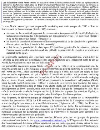 B
y
4
$
$
!
|

/
|
Les accusations contre Nestlé : Nestlé est accusé de revêtir d’une blouse blanche des milliers de représentants de
commerce, des femmes surtout, et de les diriger vers les maternités du tiers-monde pour convaincre les mères de la
supériorité de l’alimentation artificielle. La même stratégie est utilisée à l’égard des personnels des hôpitaux, gratifiés de
primes et de cadeaux. Les établissements de soins, les services de maternité, sous-équipés, vétustes, reçoivent eux
aussi divers matériels, des échantillons et des dotations en boîtes de lait. De nombreux tracts et jingles à la radio
donnent de l’allaitement maternel une image négative, présentant les laits en poudre comme préférables pour les
nourrissons. Enfin, les risques sanitaires imputables à l’allaitement artificiel sont doubles : il provoque, d’une part, de
multiples agressions microbiennes, virales et parasitaires dues à l’eau souillée, au biberon non désinfecté, et à
l’absence de moyens de conservation ; et il entraîne, d’autre part, une malnutrition massive due à l’excessive dilution du
lait en poudre.
Le cas Nestlé montre que tout responsable marketing doit tenir compte du TSC – Test de
Souveraineté du Consommateur (Smith, 1995), à savoir :
s’assurer de la capacité de jugement du consommateur (responsabilité de Nestlé d’adapter les
techniques promotionnelles et le packaging aux consommateurs visés – ici pauvres et illettrés ;
et de ne pas utiliser des nurses – vendeuses) ;
lui fournir la quantité d’information suffisante (responsabilité de la véracité de la publicité :
dire ce qui est meilleur, à savoir le lait maternel) ;
et lui laisser la possibilité de choix (pas d’échantillons gratuits dès la naissance, puisque
l’unique recours à des substituts rend très difficile la possibilité de revenir à un allaitement
maternel par la suite).
Le responsable marketing doit également tenir compte du conséquentialisme, c’est-à-dire de
l’absence de malignité des conséquences des actions marketing qu’il entreprend. Dans le cas de
Nestlé, le produit est sûr, mais pas son utilisation.
Les principales accusations contre Nestlé ont porté sur le TCS et sur le conséquentialisme. Le
boycott a donné lieu à la mise en place d’un code international pour le marketing du lait pour enfant
par l’OMS en 1981… mais seulement pour les laits jusqu’à 6 mois. Les États ont adopté le code
plus ou moins rapidement, ce qui a permis à Nestlé de modifier ses pratiques marketing
progressivement : emphase mise sur la supériorité du lait maternel et modification du packaging
dans un premier temps ; création en 1982 d’une commission de surveillance indépendante (Nestlé
Infant Formula Audit Commission – NIFAC) ; soutien de la recherche pour identifier les causes
réelles de la malnutrition ; mise en place d’une charte interne sur le lait infantile dans les pays en
développement en 1996 ; et enfin, mise en place d’un code d’éthique de l’entreprise en 1998. Si le
coût du maintien de standards éthiques est élevé, il évite les boycotts, les sanctions légales, et
surtout une mauvaise image pour l’entreprise, dont le coût peut être bien supérieur.
Plus largement, la réflexion éthique en entreprise s’inscrit dans le champ de la responsabilité
sociale des entreprises (RSE). La RSE concerne la responsabilité de l’entreprise vis-à-vis des
acteurs impliqués dans son cycle achat-fabrication-vente (Lépineux et alii., 2010). Les États, les
employés, les fournisseurs, les sous-traitants, les bailleurs de fonds, les actionnaires et les
consommateurs (en tant qu’individus-entreprises ou en tant que groupes de pression – opinion
publique) demeurent les partenaires privilégiés de l’entreprise et poussent cette dernière à se
remettre en cause et à adopter des politiques
commerciales conformes à leurs valeurs morales. D’autant plus que les groupes de pression
s’internationalisent (voir le site www.consumersinternational.org de l’Organisation Internationale
des Consommateurs). Le risque éthique sanctionné par ces parties prenantes tourne autour de trois
défis majeurs à relever : le développement durable (touchant plus particulièrement l’écologie), le
 