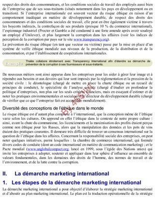 B
y
4
$
$
!
|

/
|
respect des droits des consommateurs, et les conditions sociales de travail des employés aussi bien
de l’entreprise que de ses sous-traitants (situés notamment dans les pays en développement ou en
transition). Si l’entreprise internationale est souvent vecteur du risque éthique en raison d’un
comportement inadéquat en matière de développement durable, de respect des droits des
consommateurs et des conditions sociales de travail, elle peut en être également victime à travers
les boycotts indirects, la contrefaçon de ses produits (presque 10 % du commerce international),
l’espionnage industriel (Procter et Gamble a été condamné à une forte amende après avoir soudoyé
un employé d’Unilever), et plus largement la corruption dans les affaires (voir les indices de
perception de la corruption par pays sur le site www.transparency.org).
La prévention du risque éthique (en tant que vecteur ou victime) passe par la mise en place d’un
système de veille éthique mondiale aux niveaux de la production, de la distribution et de la
consommation, et par l’établissement de coopérations internationales.
Thalès collabore étroitement avec Transparency International afin d’étendre sa démarche de
prévention de la corruption à ses fournisseurs et sous-traitants.
De nouveaux métiers sont ainsi apparus dans les entreprises pour les aider à gérer leur image et à
répondre aux besoins et aux devoirs qui leur sont imposés par la réglementation et la pression de la
société civile : le déontologue (chargé de mettre en place la charte éthique ou un recueil de
principes de conduite), le spécialiste de l’analyse sociale (chargé d’étudier en profondeur la
politique d’entreprises, non plus sur les seuls critères financiers, mais en essayant d’estimer et de
noter les pratiques environnementales et sociales) et le directeur du développement durable (chargé
de vérifier que ce que l’entreprise fait est acceptable mondialement).
Diversité des conceptions de l’éthique dans le monde
Le risque éthique est d’autant plus complexe à l’international, que la conception même de l’éthique
varie selon les cultures. On apprend en effet l’éthique dans le contexte de notre propre culture :
ainsi, avant la chute du communisme, les licenciements et la maximisation des profits étaient perçus
comme non éthique pour les Russes, alors que la manipulation des données et les pots de vins
étaient des pratiques courantes. Il demeure très difficile de trouver un consensus international sur la
question de l’éthique dans les affaires. Concernant la responsabilité sociale des entreprises, on peut
noter quelques initiatives, parmi lesquelles : la chambre de commerce international, qui formule
divers codes de conduite (dont un code international en matière de communication marketing) ; et le
Pacte mondial (www.unglobalcompact.org, lancé en 1999, sous l’égide des Nations unies) qui
invite les entreprises à adopter, soutenir et appliquer dans leur sphère d’influence un ensemble de
valeurs fondamentales, dans les domaines des droits de l’homme, des normes de travail et de
l’environnement, et de la lutte contre la corruption.
II. La démarche marketing international
1. Les étapes de la démarche marketing international
La démarche marketing international a pour objectif d’élaborer la stratégie marketing international
et d’aboutir au plan marketing international. Le plan est la traduction opérationnelle de la stratégie
Exemple
 