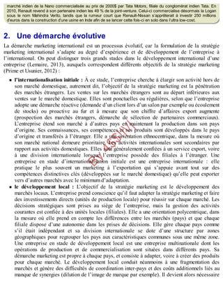 B
y
4
$
$
!
|

/
|
marché indien de la Nano commercialisée au prix de 2000$ par Tata Motors, filiale du conglomérat indien Tata. En
2010, Renault revend à son partenaire indien les 49 % de la joint-venture. Celui-ci commercialise désormais la Logan
sous le nom Mahindra Verito, tandis que la rumeur court que Renault-Nissan s’apprêterait à investir 250 millions
d’euros dans la construction d’une usine en Inde afin de se lancer cette fois-ci en solo dans l’ultra low-cost.
2. Une démarche évolutive
La démarche marketing international est un processus évolutif, car la formulation de la stratégie
marketing international s’adapte au degré d’expérience et de développement de l’entreprise à
l’international. On peut distinguer trois grands stades dans le développement international d’une
entreprise (Lemaire, 2013), auxquels correspondent différents objectifs de la stratégie marketing
(Prime et Usunier, 2012) :
l’internationalisation initiale : À ce stade, l’entreprise cherche à élargir son activité hors de
son marché domestique, autrement dit, l’objectif de la stratégie marketing est la pénétration
des marchés étrangers. Les ventes sur les marchés étrangers sont au départ inférieures aux
ventes sur le marché domestique. Elles sont ponctuelles ou régulières, selon que l’entreprise
adopte une démarche réactive (demande d’un client lors d’un salon par exemple ou écoulement
de stocks) ou proactive au fur et à mesure que son chiffre d’affaires export augmente
(prospection des marchés étrangers, démarche de sélection de partenaires commerciaux).
L’entreprise étend son marché à d’autres pays en maintenant la production dans son pays
d’origine. Ses connaissances, ses compétences et ses produits sont développés dans le pays
d’origine et transférés à l’étranger. Elle a une orientation ethnocentrique, dans la mesure où
son marché national demeure prioritaire. Les activités internationales sont secondaires par
rapport aux activités domestiques. Elles sont généralement confiées à un service export, voire
à une division internationale lorsque l’entreprise possède des filiales à l’étranger. Une
entreprise en stade d’internationalisation initiale est une entreprise internationale : elle
pratique le plus souvent un marketing à l’exportation qui s’appuie avant tout sur des
compétences distinctives clés (développées sur le marché domestique) qu’elle peut exporter
vers d’autres marchés avec le minimum d’adaptation.
le développement local : L’objectif de la stratégie marketing est le développement des
marchés locaux. L’entreprise prend conscience qu’il faut adapter la stratégie marketing et faire
des investissements directs (unités de production locale) pour réussir sur chaque marché. Les
décisions stratégiques sont prises au siège de l’entreprise, mais la gestion des activités
courantes est confiée à des unités locales (filiales). Elle a une orientation polycentrique, dans
la mesure où elle prend en compte les différences entre les marchés (pays) et que chaque
filiale dispose d’une autonomie dans les prises de décisions. Elle gère chaque pays comme
s’il était indépendant et sa division internationale se dote d’une structure par zones
géographiques pour regrouper les pays aux caractéristiques communes sous une même zone.
Une entreprise en stade de développement local est une entreprise multinationale dont les
opérations de production et de commercialisation sont situées dans différents pays. Sa
démarche marketing est propre à chaque pays, et consiste à adapter, voire à créer des produits
pour chaque marché. Le développement local conduit néanmoins à une fragmentation des
marchés et génère des difficultés de coordination inter-pays et des coûts additionnels liés au
manque de synergies (dilution de l’image de marque par exemple). Il devient alors nécessaire
 
