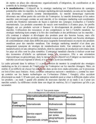 B
y
4
$
$
!
|

/
|
de mettre en place des mécanismes organisationnels d’intégration, de coordination et de
contrôle de la stratégie marketing.
la mondialisation : L’objectif de la stratégie marketing est l’identification de synergies
potentielles entre les marchés. La stratégie marketing devient mondiale, au sens où les marchés
sont désormais considérés comme interdépendants. Le marché domestique représente
désormais une infime partie des activités de l’entreprise. Le marché domestique et les autres
marchés sont envisagés comme un seul marché, et les stratégies marketing sont coordonnées
au-delà des frontières nationales de façon à exploiter des synergies éventuelles à l’échelle
internationale. Les produits couronnés de succès sont transférés à d’autres pays, les profits
dégagés sur ces produits servent à financer le développement de produits sur d’autres
marchés. L’allocation des ressources et des compétences se fait à l’échelle mondiale. La
stratégie marketing tient compte à la fois des similitudes et des préférences sur les marchés :
elle continue à adapter et développer des produits pour des besoins locaux, mais elle
développe également des produits spécialement conçus pour répondre aux besoins identiques
de consommateurs situés dans différents pays (segments transnationaux) ou encore des produits
mondiaux pour des marchés mondiaux. Une stratégie marketing mondial n’est donc pas
uniquement synonyme de stratégie de standardisation totale. Une entreprise en stade de
mondialisation est une entreprise mondiale, dont les opérations de production sont situées dans
les pays où elles sont les plus rentables. L’entreprise mondiale cherche à réaliser avant tout
des économies d’échelle en optimisant toutes ses ressources. Elle a une orientation
régiocentrique ou géocentrique, dans la mesure où son objectif est d’intégrer au maximum les
marchés (au niveau régional d’abord, et si possible au niveau mondial).
Le cadre présenté dans le tableau 1.1 a pour ambition de montrer la complexité des stratégies
marketing au fur et à mesure de l’implication de l’entreprise sur les marchés étrangers. Mais, en
réalité, il est difficile de classer les entreprises dans un des trois stades présentés, car le processus
est loin d’être aussi linéaire. Ainsi, certaines entreprises naissent « mondiales », comme les start-
up centrées sur les hautes technologies ou l’e-business (Yahoo ! Google), elles accèdent
directement au stade 3. D’autre part, une entreprise mondiale peut se situer à différents stades selon
les produits : au stade 1 quand elle pénètre de nouveaux marchés et au stade 2 ou 3 pour ses
marchés actuels. La différence réside dans son degré de maîtrise, lié à l’expérience qu’elle a pu
accumuler.
Tab. 1.1 Trois grands stades
dans le développement international d’une entreprise
Internationalisation
initiale
Développement
local
Mondialisation
Type
d’entreprise
Internationale Multinationale Mondiale
Structure
Service export
Direction
internationale simple
Direction
internationale
par zones
géographiques
Structure
Structure
matricielle
 