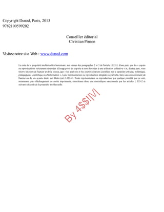 B
y
4
$
$
!
|

/
|
Copyright Dunod, Paris, 2013
9782100599202
Conseiller éditorial
Christian Pinson
Visitez notre site Web : www.dunod.com
Le code de la propriété intellectuelle n'autorisant, aux termes des paragraphes 2 et 3 de l'article L122-5, d'une part, que les « copies
ou reproductions strictement réservées à l'usage privé du copiste et non destinées à une utilisation collective » et, d'autre part, sous
réserve du nom de l'auteur et de la source, que « les analyses et les courtes citations justifiées par le caractère critique, polémique,
pédagogique, scientifique ou d'information », toute représentation ou reproduction intégrale ou partielle, faite sans consentement de
l'auteur ou de ses ayants droit, est illicite (art; L122-4). Toute représentation ou reproduction, par quelque procédé que ce soit,
notamment par téléchargement ou sortie imprimante, constituera donc une contrefaçon sanctionnée par les articles L 335-2 et
suivants du code de la propriété intellectuelle.
 