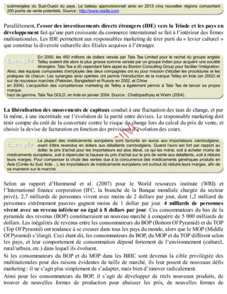 B
y
4
$
$
!
|

/
|
submergées du Sud-Ouest du pays. Le bateau approvisionnait ainsi en 2013 cinq nouvelles régions comportant
200 points de vente potentiels. Source : http://www.nestle.com
Parallèlement, l’essor des investissements directs étrangers (IDE) vers la Triade et les pays en
développement fait qu’une part croissante du commerce international se fait à l’intérieur des firmes
multinationales. Les IDE permettent aux responsables marketing de tirer parti du « levier culturel »
que constitue la diversité culturelle des filiales acquises à l’étranger.
En 2000, les 450 millions de dollars versés par Tata Tea Limited pour le rachat du groupe anglais
Tetley avaient été alors la plus grosse somme versée par un groupe indien pour acquérir une société
étrangère. Tata Tea a dû cependant faire appel au Boston Consulting Group pour faciliter l’intégration.
Ainsi, des équipes composées d’employés des deux compagnies ont eu pour mission d’étudier les procédures et les
pratiques de chacun. Les synergies ainsi opérées ont permis l’introduction de la marque Tetley en Inde (en 2002) et
sur de nouveaux marchés (Pakistan, Bangladesh et Russie en 2002, et Chine
en 2004). L’acquisition des compétences marketing de Tetley a également permis à Tata Tea de lancer sa propre
marque
haut de gamme, Tata Tea GOLD, en Inde en janvier 2004. Source : Chattopadhyay et Wiehr (2004).
La libéralisation des mouvements de capitaux conduit à une fluctuation des taux de change, et par
là même, à une incertitude sur l’évolution de la parité entre devises. Le responsable marketing doit
tenir compte du coût de la couverture contre le risque de change lors du calcul du prix de vente, et
choisir la devise de facturation en fonction des prévisions d’évolution des cours.
La plupart des médicaments européens sont facturés en euros aux importateurs cambodgiens,
avant d’être revendus en dollars aux détaillants cambodgiens. Quand l’euro est fort par rapport au
dollar, le prix d’achat pour les importateurs est plus élevé, ce qui les mène, soit à acheter moins de
médicaments européens, soit à répercuter la hausse du prix d’achat sur le prix de vente aux détaillants, soit à réduire
leurs marges. Pour compenser la chute des ventes due à la concurrence des médicaments génériques produits en
Asie (Corée du Sud, Inde…), les importateurs de médicaments européens ont surtout dû réduire leurs marges, afin de
se maintenir sur le marché.
Selon un rapport d’Hammond et al. (2007) pour le World resources institute (WRI) et
l’International finance corporation (IFC, la branche de la Banque mondiale chargée du secteur
privé), 2,7 milliards de personnes vivent avec moins de 2 dollars par jour, dont 1,2 milliard de
personnes extrêmement pauvres gagnent moins de 1 dollar par jour. 4 milliards de personnes
vivent avec un revenu inférieur ou égal à 8 dollars par jour. Ces consommateurs du bas de la
pyramide des revenus (BOP) constitueraient un nouveau marché à conquérir de 5 000 milliards de
dollars. Les inégalités de revenus entre les consommateurs du BOP (Bottom Of Pyramid) et du TOP
(Top Of Pyramid) ont tendance à se creuser dans tous les pays du monde, alors que le MOP (Middle
Of Pyramid) s’élargit. Ceci étant dit, les consommateurs du BOP, du MOP et du TOP diffèrent selon
les pays, et leur comportement de consommation dépend fortement de l’environnement (culturel,
rural/urbain, etc.) dans lequel ils évoluent.
Si les consommateurs du BOP et du MOP dans les BRIC sont devenus la cible privilégiée des
multinationales pour des raisons évidentes de taille de marché, ils leur posent de nouveaux défis
marketing : il ne s’agit plus simplement de s’adapter, mais bien d’innover radicalement.
Ainsi pour les consommateurs du BOP, il s’agit de développer de réels nouveaux produits, de
trouver de nouvelles formes de production pour abaisser les prix, de nouvelles formes de
Exemple
Exemple
 