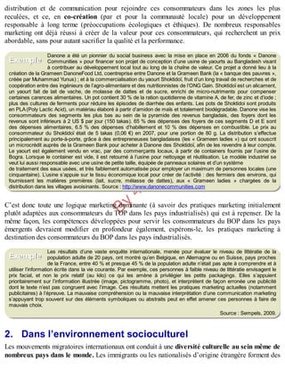B
y
4
$
$
!
|

/
|
distribution et de communication pour rejoindre ces consommateurs dans les zones les plus
reculées, et ce, en co-création (par et pour la communauté locale) pour un développement
responsable à long terme (préoccupations écologiques et éthiques). De nombreux responsables
marketing ont déjà réussi à créer de la valeur pour ces consommateurs, qui recherchent un prix
abordable, sans pour autant sacrifier la qualité et la performance.
Danone a été un pionnier du social business avec la mise en place en 2006 du fonds « Danone
Communities » pour financer son projet de conception d’une usine de yaourts au Bangladesh visant
à contribuer au développement local tout au long de la chaîne de valeur. Ce projet a donné lieu à la
création de la Grameen DanoneFood Ltd, coentreprise entre Danone et la Grameen Bank (la « banque des pauvres »,
créée par Muhammad Yunus) ; et à la commercialisation du yaourt Shoktidoï, fruit d’un long travail de recherches et de
coopération entre des ingénieurs de l’agro-alimentaire et des nutritionnistes de l’ONG Gain. Shoktidoï est un alicament,
un yaourt fait de lait de vache, de molasse de dattes et de sucre, enrichi de micro-nutriments pour compenser
certaines carences alimentaires. Un pot contient 30 % de la ration quotidienne de vitamine A, de fer, de zinc et d’iode ;
plus des cultures de ferments pour réduire les épisodes de diarrhée des enfants. Les pots de Shoktidoi sont produits
en PLA(Poly Lactic Acid), un matériau élaboré à partir d’amidon de maïs et totalement biodégradable. Danone vise les
consommateurs des segments les plus bas au sein de la pyramide des revenus bangladais, des foyers dont les
revenus sont inférieurs à 2 US $ par jour (150 takas). 65 % des dépenses des foyers de ces segments D et E sont
des dépenses alimentaires, 6.5 % des dépenses d’habillement et 10 % des dépenses en combustible. Le prix au
consommateur du Shoktidoï était de 5 takas (0,06 €) en 2007, pour une portion de 80 g. La distribution s’effectue
principalement au porte-à-porte, grâce à des entrepreneuses bangladaises (les « Grameen ladies ») qui ont souscrit
un microcrédit auprès de la Grameen Bank pour acheter à Danone des Shoktidoï, afin de les revendre à leur compte.
Le yaourt est également vendu en vrac, par des commerçants locaux, à partir de containers fournis par l’usine de
Bogra. Lorsque le container est vide, il est retourné à l’usine pour nettoyage et réutilisation. Le modèle industriel se
veut lui aussi responsable avec une usine de petite taille, équipée de panneaux solaires et d’un système
de traitement des eaux usées, et très faiblement automatisée pour employer un maximum de personnes locales (une
cinquantaine). L’usine s’appuie sur le tissu économique local pour créer de l’activité : des fermiers des environs, qui
fournissent les matières premières (lait, sucre, mélasse de dattes), aux « Grameen ladies » chargées de la
distribution dans les villages avoisinants. Source : http://www.danonecommunities.com
C’est donc toute une logique marketing dominante (à savoir des pratiques marketing initialement
plutôt adaptées aux consommateurs du TOP dans les pays industrialisés) qui est à repenser. De la
même façon, les compétences développées pour servir les consommateurs du BOP dans les pays
émergents devraient modifier en profondeur également, espérons-le, les pratiques marketing à
destination des consommateurs du BOP dans les pays industrialisés.
Les résultats d’une vaste enquête internationale, menée pour évaluer le niveau de littératie de la
population adulte de 20 pays, ont montré qu’en Belgique, en Allemagne ou en Suisse, pays proches
de la France, entre 40 % et presque 45 % de la population adulte n’était pas apte à comprendre et à
utiliser l’information écrite dans la vie courante. Par exemple, ces personnes à faible niveau de littératie envisagent le
prix facial, et non le prix relatif (au kilo) ce qui les amène à privilégier les petits packagings. Elles s’appuient
prioritairement sur l’information illustrée (image, pictogramme, photo), et interprètent de façon erronée une publicité
dont le texte n’est pas congruent avec l’image. Ces résultats mettent les pratiques marketing actuelles (notamment
publicitaires) à l’épreuve. La mauvaise compréhension ou la mauvaise interprétation d’une communication marketing
s’appuyant trop souvent sur des éléments symboliques ou abstraits peut en effet amener ces personnes à faire de
mauvais choix.
Source : Sempels, 2009.
2. Dans l’environnement socioculturel
Les mouvements migratoires internationaux ont conduit à une diversité culturelle au sein même de
nombreux pays dans le monde. Les immigrants ou les nationalisés d’origine étrangère forment des
Exemple
Exemple
 