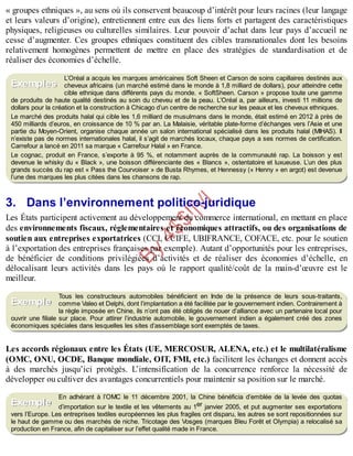B
y
4
$
$
!
|

/
|
« groupes ethniques », au sens où ils conservent beaucoup d’intérêt pour leurs racines (leur langage
et leurs valeurs d’origine), entretiennent entre eux des liens forts et partagent des caractéristiques
physiques, religieuses ou culturelles similaires. Leur pouvoir d’achat dans leur pays d’accueil ne
cesse d’augmenter. Ces groupes ethniques constituent des cibles transnationales dont les besoins
relativement homogènes permettent de mettre en place des stratégies de standardisation et de
réaliser des économies d’échelle.
L’Oréal a acquis les marques américaines Soft Sheen et Carson de soins capillaires destinés aux
cheveux africains (un marché estimé dans le monde à 1,8 milliard de dollars), pour atteindre cette
cible ethnique dans différents pays du monde. « SoftSheen. Carson » propose toute une gamme
de produits de haute qualité destinés au soin du cheveu et de la peau. L’Oréal a, par ailleurs, investi 11 millions de
dollars pour la création et la construction à Chicago d’un centre de recherche sur les peaux et les cheveux ethniques.
Le marché des produits halal qui cible les 1,6 milliard de musulmans dans le monde, était estimé en 2012 à près de
450 milliards d’euros, en croissance de 10 % par an. La Malaisie, véritable plate-forme d’échanges vers l’Asie et une
partie du Moyen-Orient, organise chaque année un salon international spécialisé dans les produits halal (MIHAS). Il
n’existe pas de normes internationales halal, il s’agit de marchés locaux, chaque pays a ses normes de certification.
Carrefour a lancé en 2011 sa marque « Carrefour Halal » en France.
Le cognac, produit en France, s’exporte à 95 %, et notamment auprès de la communauté rap. La boisson y est
devenue le whisky du « Black », une boisson différenciante des « Blancs », ostentatoire et luxueuse. L’un des plus
grands succès du rap est « Pass the Courvoiser » de Busta Rhymes, et Hennessy (« Henny » en argot) est devenue
l’une des marques les plus citées dans les chansons de rap.
3. Dans l’environnement politico-juridique
Les États participent activement au développement du commerce international, en mettant en place
des environnements fiscaux, réglementaires et économiques attractifs, ou des organisations de
soutien aux entreprises exportatrices (CCI, CCIFE, UBIFRANCE, COFACE, etc. pour le soutien
à l’exportation des entreprises françaises par exemple). Autant d’opportunités pour les entreprises,
de bénéficier de conditions privilégiées d’activités et de réaliser des économies d’échelle, en
délocalisant leurs activités dans les pays où le rapport qualité/coût de la main-d’œuvre est le
meilleur.
Tous les constructeurs automobiles bénéficient en Inde de la présence de leurs sous-traitants,
comme Valeo et Delphi, dont l’implantation a été facilitée par le gouvernement indien. Contrairement à
la règle imposée en Chine, ils n’ont pas été obligés de nouer d’alliance avec un partenaire local pour
ouvrir une filiale sur place. Pour attirer l’industrie automobile, le gouvernement indien a également créé des zones
économiques spéciales dans lesquelles les sites d’assemblage sont exemptés de taxes.
Les accords régionaux entre les États (UE, MERCOSUR, ALENA, etc.) et le multilatéralisme
(OMC, ONU, OCDE, Banque mondiale, OIT, FMI, etc.) facilitent les échanges et donnent accès
à des marchés jusqu’ici protégés. L’intensification de la concurrence renforce la nécessité de
développer ou cultiver des avantages concurrentiels pour maintenir sa position sur le marché.
En adhérant à l’OMC le 11 décembre 2001, la Chine bénéficia d’emblée de la levée des quotas
d’importation sur le textile et les vêtements au 1er janvier 2005, et put augmenter ses exportations
vers l’Europe. Les entreprises textiles européennes les plus fragiles ont disparu, les autres se sont repositionnées sur
le haut de gamme ou des marchés de niche. Tricotage des Vosges (marques Bleu Forêt et Olympia) a relocalisé sa
production en France, afin de capitaliser sur l’effet qualité made in France.
Exemples
Exemple
Exemple
 