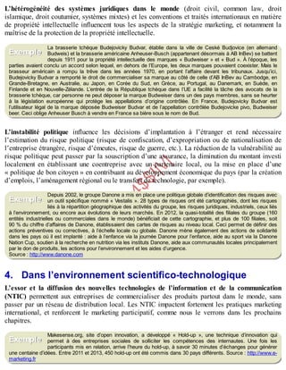 B
y
4
$
$
!
|

/
|
L’hétérogénéité des systèmes juridiques dans le monde (droit civil, common law, droit
islamique, droit coutumier, systèmes mixtes) et les conventions et traités internationaux en matière
de propriété intellectuelle influencent tous les aspects de la stratégie marketing, et notamment la
maîtrise de la protection de la propriété intellectuelle.
La brasserie tchèque Budejovicky Budvar, établie dans la ville de Ceské Budjovice (en allemand
Budweis) et la brasserie américaine Anheuser-Busch (appartenant désormais à AB InBev) se battent
depuis 1911 pour la propriété intellectuelle des marques « Budweiser » et « Bud ». À l’époque, les
parties avaient conclu un accord selon lequel, en dehors de l’Europe, les deux marques pouvaient coexister. Mais le
brasseur américain a rompu la trêve dans les années 1970, en portant l’affaire devant les tribunaux. Jusqu’ici,
Budejovicky Budvar a remporté le droit de commercialiser sa marque au côté de celle d’AB InBev au Cambodge, en
Grande-Bretagne, en Australie, au Japon, en Corée du Sud, en Grèce, au Portugal, au Danemark, en Suède, en
Finlande et en Nouvelle-Zélande. L’entrée de la République tchèque dans l’UE a facilité la tâche des avocats de la
brasserie tchèque, car personne ne peut déposer la marque Budweiser dans un des pays membres, sans se heurter
à la législation européenne qui protège les appellations d’origine contrôlée. En France, Budejovicky Budvar est
l’utilisateur légal de la marque déposée Budweiser Budvar et de l’appellation contrôlée Budejovicke pivo, Budweiser
beer. Ceci oblige Anheuser Busch à vendre en France sa bière sous le nom de Bud.
L’instabilité politique influence les décisions d’implantation à l’étranger et rend nécessaire
l’estimation du risque politique (risque de confiscation, d’expropriation ou de nationalisation de
l’entreprise étrangère, risque d’émeutes, risque de guerre, etc.). La réduction de la vulnérabilité au
risque politique peut passer par la souscription d’une assurance, la diminution du montant investi
localement en établissant une coentreprise avec un partenaire local, ou la mise en place d’une
« politique de bon citoyen » en contribuant au développement économique du pays (par la création
d’emplois, l’aménagement régional ou le transfert de technologie, par exemple).
Depuis 2002, le groupe Danone a mis en place une politique globale d’identification des risques avec
un outil spécifique nommé « Vestalis ». 28 types de risques ont été cartographiés, dont les risques
liés à la répartition géographique des activités du groupe, les risques juridiques, industriels, ceux liés
à l’environnement, ou encore aux évolutions de leurs marchés. En 2012, la quasi-totalité des filiales du groupe (160
entités industrielles ou commerciales dans le monde) bénéficiait de cette cartographie, et plus de 100 filiales, soit
90 % du chiffre d’affaires de Danone, établissaient des cartes de risques au niveau local. Ceci permet de définir des
actions préventives ou correctives, à l’échelle locale ou globale. Danone mène également des actions de solidarité
dans les pays où il est implanté : aide à l’enfance via la journée Danone pour l’enfance, aide au sport via la Danone
Nation Cup, soutien à la recherche en nutrition via les instituts Danone, aide aux communautés locales principalement
par le don de produits, les actions pour l’environnement et les aides d’urgence.
Source : http://www.danone.com
4. Dans l’environnement scientifico-technologique
L’essor et la diffusion des nouvelles technologies de l’information et de la communication
(NTIC) permettent aux entreprises de commercialiser des produits partout dans le monde, sans
passer par un réseau de distribution local. Les NTIC impactent fortement les pratiques marketing
international, et renforcent le marketing participatif, comme nous le verrons dans les prochains
chapitres.
Makesense.org, site d’open innovation, a développé « Hold-up », une technique d’innovation qui
permet à des entreprises sociales de solliciter les compétences des internautes. Une fois les
participants mis en relation, arrive l’heure du hold-up, à savoir 30 minutes d’échanges pour générer
une centaine d’idées. Entre 2011 et 2013, 450 hold-up ont été commis dans 30 pays différents. Source : http://www.e-
marketing.fr
Exemple
Exemple
Exemple
 