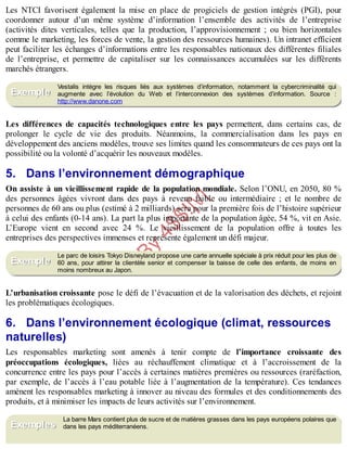 B
y
4
$
$
!
|

/
|
Les NTCI favorisent également la mise en place de progiciels de gestion intégrés (PGI), pour
coordonner autour d’un même système d’information l’ensemble des activités de l’entreprise
(activités dites verticales, telles que la production, l’approvisionnement ; ou bien horizontales
comme le marketing, les forces de vente, la gestion des ressources humaines). Un intranet efficient
peut faciliter les échanges d’informations entre les responsables nationaux des différentes filiales
de l’entreprise, et permettre de capitaliser sur les connaissances accumulées sur les différents
marchés étrangers.
Vestalis intègre les risques liés aux systèmes d’information, notamment la cybercriminalité qui
augmente avec l’évolution du Web et l’interconnexion des systèmes d’information. Source :
http://www.danone.com
Les différences de capacités technologiques entre les pays permettent, dans certains cas, de
prolonger le cycle de vie des produits. Néanmoins, la commercialisation dans les pays en
développement des anciens modèles, trouve ses limites quand les consommateurs de ces pays ont la
possibilité ou la volonté d’acquérir les nouveaux modèles.
5. Dans l’environnement démographique
On assiste à un vieillissement rapide de la population mondiale. Selon l’ONU, en 2050, 80 %
des personnes âgées vivront dans des pays à revenu faible ou intermédiaire ; et le nombre de
personnes de 60 ans ou plus (estimé à 2 milliards) sera pour la première fois de l’histoire supérieur
à celui des enfants (0-14 ans). La part la plus importante de la population âgée, 54 %, vit en Asie.
L’Europe vient en second avec 24 %. Le vieillissement de la population offre à toutes les
entreprises des perspectives immenses et représente également un défi majeur.
Le parc de loisirs Tokyo Disneyland propose une carte annuelle spéciale à prix réduit pour les plus de
60 ans, pour attirer la clientèle senior et compenser la baisse de celle des enfants, de moins en
moins nombreux au Japon.
L’urbanisation croissante pose le défi de l’évacuation et de la valorisation des déchets, et rejoint
les problématiques écologiques.
6. Dans l’environnement écologique (climat, ressources
naturelles)
Les responsables marketing sont amenés à tenir compte de l’importance croissante des
préoccupations écologiques, liées au réchauffement climatique et à l’accroissement de la
concurrence entre les pays pour l’accès à certaines matières premières ou ressources (raréfaction,
par exemple, de l’accès à l’eau potable liée à l’augmentation de la température). Ces tendances
amènent les responsables marketing à innover au niveau des formules et des conditionnements des
produits, et à minimiser les impacts de leurs activités sur l’environnement.
La barre Mars contient plus de sucre et de matières grasses dans les pays européens polaires que
dans les pays méditerranéens.
Exemple
Exemple
Exemples
 