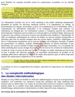 B
y
4
$
$
!
|

/
|
pour identifier les synergies possibles parmi les connaissances accumulées sur les marchés
étrangers.
Le SIMI regroupe toutes les informations pertinentes pour les décisions marketing à l’échelle locale
(pays) et globale (régions, monde), qu’elles soient internes à l’entreprise (informations issues des
différentes filiales, compte rendu de visite des commerciaux export, notoriété des marques dans
les différents pays, prix pratiqués, etc.) ou externes (études sous-traitées à des instituts d’études, abonnements à des
revues spécialisées, etc.). Ces informations sont collectées essentiellement via des études documentaires,
qualitatives ou quantitatives lors de l’analyse de l’environnement marketing international (analyse externe) et des
stratégies marketing actuelles de l’entreprise (analyse interne).
Les informations récoltées lors de la veille marketing et des études marketing internationales
permettent de prendre les décisions marketing relatives à la segmentation, au ciblage, au
positionnement, à la marque, aux produits, au prix, à la communication, et à la distribution. Ainsi, à
l’international, les informations recherchées et les techniques d’études pour collecter ces
informations ne changent pas. Les informations externes à l’entreprise peuvent être collectées
directement par l’entreprise (service études) ou en faisant appel à un institut d’études. Quel que soit
le parti pris, leur collecte et leur mise en œuvre sera néanmoins plus complexe à l’international. En
effet, les techniques traditionnelles de collecte de données ne sont pas toujours transposables et
utilisables dans tous les marchés étrangers pour des raisons légales, culturelles, linguistiques, ou
liées à l’infrastructure (populations qui ne sont pas habituées aux techniques classiques d’enquête
par questionnaire ou entretien, systèmes téléphoniques, postaux ou internet inexistants ou peu
performants, pas ou peu d’instituts d’études locaux, statistiques inexistantes, etc.). La pratique des
études marketing dans un pays étranger nécessite souvent de trouver des solutions de remplacement.
Au-delà de l’aide à la prise de décisions locales à l’étranger, les études marketing servent de plus
en plus à prendre des décisions globales. Les lancements internationaux de produits ou de
campagne publicitaires impliquent de réaliser des études dans plusieurs pays en même temps pour
disposer de connaissances comparatives sur les marchés.
Au sens strict du terme, seules les études menées simultanément dans plusieurs pays sont
qualifiées d’études marketing internationales.
Le problème est alors la comparabilité des données, autrement dit l’équivalence des informations
collectées.
1. La complexité méthodologique
des études internationales
Douglas et Craig (2009) ont identifié les difficultés méthodologiques (risques de non-équivalence)
auxquelles sont confrontées les entreprises lorsqu’elles pratiquent une étude marketing dans
plusieurs pays en même temps. Ces risques de non équivalence peuvent se produire à chacune des
grandes étapes de la conduite d’une étude marketing internationale (conception de l’instrument,
échantillonnage, administration et interprétation), et rendre impossible toute comparaison.
Au niveau de la conception de l’instrument d’étude
Définition
Définition
 