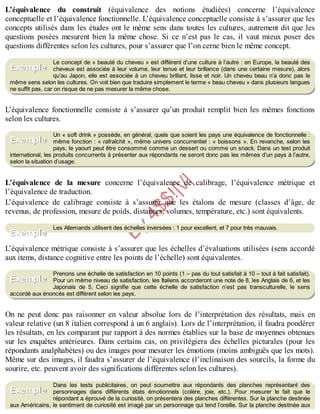 B
y
4
$
$
!
|

/
|
L’équivalence du construit (équivalence des notions étudiées) concerne l’équivalence
conceptuelle et l’équivalence fonctionnelle. L’équivalence conceptuelle consiste à s’assurer que les
concepts utilisés dans les études ont le même sens dans toutes les cultures, autrement dit que les
questions posées mesurent bien la même chose. Si ce n’est pas le cas, il vaut mieux poser des
questions différentes selon les cultures, pour s’assurer que l’on cerne bien le même concept.
Le concept de « beauté du cheveu » est différent d’une culture à l’autre : en Europe, la beauté des
cheveux est associée à leur volume, leur tenue et leur brillance (dans une certaine mesure), alors
qu’au Japon, elle est associée à un cheveu brillant, lisse et noir. Un cheveu beau n’a donc pas le
même sens selon les cultures. On voit bien que traduire simplement le terme « beau cheveu » dans plusieurs langues
ne suffit pas, car on risque de ne pas mesurer la même chose.
L’équivalence fonctionnelle consiste à s’assurer qu’un produit remplit bien les mêmes fonctions
selon les cultures.
Un « soft drink » possède, en général, quels que soient les pays une équivalence de fonctionnelle :
même fonction : « rafraîchit », même univers concurrentiel : « boissons ». En revanche, selon les
pays, le yaourt peut être consommé comme un dessert ou comme un snack. Dans un test produit
international, les produits concurrents à présenter aux répondants ne seront donc pas les mêmes d’un pays à l’autre,
selon la situation d’usage.
L’équivalence de la mesure concerne l’équivalence de calibrage, l’équivalence métrique et
l’équivalence de traduction.
L’équivalence de calibrage consiste à s’assurer que les étalons de mesure (classes d’âge, de
revenus, de profession, mesure de poids, distances, volumes, température, etc.) sont équivalents.
Les Allemands utilisent des échelles inversées : 1 pour excellent, et 7 pour très mauvais.
L’équivalence métrique consiste à s’assurer que les échelles d’évaluations utilisées (sens accordé
aux items, distance cognitive entre les points de l’échelle) sont équivalentes.
Prenons une échelle de satisfaction en 10 points (1 – pas du tout satisfait à 10 – tout à fait satisfait).
Pour un même niveau de satisfaction, les Italiens accorderont une note de 8, les Anglais de 6, et les
Japonais de 5. Ceci signifie que cette échelle de satisfaction n’est pas transculturelle, le sens
accordé aux énoncés est différent selon les pays.
On ne peut donc pas raisonner en valeur absolue lors de l’interprétation des résultats, mais en
valeur relative (un 8 italien correspond à un 6 anglais). Lors de l’interprétation, il faudra pondérer
les résultats, en les comparant par rapport à des normes établies sur la base de moyennes obtenues
sur les enquêtes antérieures. Dans certains cas, on privilégiera des échelles picturales (pour les
répondants analphabètes) ou des images pour mesurer les émotions (moins ambiguës que les mots).
Même sur des images, il faudra s’assurer de l’équivalence (l’inclinaison des sourcils, la forme du
sourire, etc. peuvent avoir des significations différentes selon les cultures).
Dans les tests publicitaires, on peut soumettre aux répondants des planches représentant des
personnages dans différents états émotionnels (colère, joie, etc.). Pour mesurer le fait que le
répondant a éprouvé de la curiosité, on présentera des planches différentes. Sur la planche destinée
aux Américains, le sentiment de curiosité est imagé par un personnage qui tend l’oreille. Sur la planche destinée aux
Exemple
Exemple
Exemple
Exemple
Exemple
 