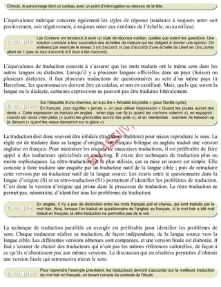 B
y
4
$
$
!
|

/
|
Chinois, le personnage tient un cadeau avec un point d’interrogation au-dessus de la tête.
L’équivalence métrique concerne également les styles de réponse (tendance à toujours noter soit
positivement, soit négativement, à toujours noter aux extrêmes de l’échelle, ou au milieu).
Les Coréens ont tendance à avoir un style de réponse médian, quelles que soient les questions. Une
solution consiste à leur soumettre des échelles de mesure qui les obligent à donner une opinion. On
enlèvera par exemple le niveau 3 (ni d’accord, ni pas d’accord) d’une échelle de Likert en cinq points
allant de 1 (pas du tout d’accord) à 5 (tout à fait d’accord).
L’équivalence de traduction consiste à s’assurer que les mots traduits ont le même sens dans les
autres langues ou dialectes. Lorsqu’il y a plusieurs langues officielles dans un pays (Suisse) ou
plusieurs dialectes, il faut plusieurs traductions de questionnaires au sein d’un même pays (à
Barcelone, les questionnaires doivent être en catalan, et non en castillan). Mais, quels que soient la
langue ou le dialecte, certaines expressions ne peuvent pas être traduites littéralement.
Sur l’étiquette d’une chemise, on a pu lire « Aimable bicyclette » (pour Gentle cycle).
En français, pour signifier « jamais », on peut utiliser l’expression « Quand les poules auront des
dents ». Cette expression se traduira en anglais : when pigs can fly (« quand les cochons voleront »), en espagnol :
cuando las ranas crien pelos (« quand les grenouilles auront des poils »), et en néerlandais : wanneer de kalveren op
ijs dansen (« quand les veaux danseront sur la glace »).
La traduction doit donc souvent être infidèle (traduttore traditore) pour mieux reproduire le sens. La
règle est de traduire dans sa langue d’origine : un français bilingue en anglais traduit une version
anglaise en français. Pour minimiser les risques de mauvaises traductions, il est préférable de faire
appel à des traducteurs spécialisés en marketing. Il existe des techniques de traduction plus ou
moins sophistiquées. La rétro-traduction est la plus utilisée, car sa mise en œuvre est simple. Elle
consiste à faire traduire une enquête par un traducteur natif de la langue cible ; puis de retraduire
cette version par un traducteur natif de la langue source. Les écarts entre le questionnaire dans la
langue d’origine (S) et sa rétro-traduction (S1) permettent d’identifier les problèmes de traduction.
C’est donc la version d’origine qui prime dans le processus de traduction. La rétro-traduction ne
permet pas, néanmoins, d’identifier tous les problèmes de traduction.
En anglais, il n’y a pas de distinction entre les mots français poil et cheveu, qui sont traduits par le
mot hair. Ainsi, lorsque l’on traduit un questionnaire de l’anglais au français, si le mot hair a été mal
traduit en français, la rétro-traduction ne permettra pas de le voir.
La technique de traduction parallèle en aveugle est préférable pour identifier les problèmes de
sens. Chaque traducteur réalise sa traduction, de façon indépendante, de la langue source vers la
langue cible. Les différentes versions obtenues sont comparées, et une version finale est élaborée. Il
faut s’assurer de choisir des traducteurs qui n’ont pas les mêmes références culturelles, de façon à
ce qu’ils n’aboutissent pas aux mêmes versions. La discussion qui en résultera permettra d’obtenir
une version finale qui retranscrira mieux le sens.
Pour reprendre l’exemple précédent, les traducteurs devront s’accorder sur la meilleure traduction
du mot hair en français, en tenant compte du contexte de l’étude.
Exemple
Exemples
Exemple
Exemples
 