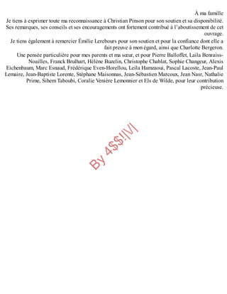 B
y
4
$
$
!
|

/
|
À ma famille
Je tiens à exprimer toute ma reconnaissance à Christian Pinson pour son soutien et sa disponibilité.
Ses remarques, ses conseils et ses encouragements ont fortement contribué à l’aboutissement de cet
ouvrage.
Je tiens également à remercier Émilie Lerebours pour son soutien et pour la confiance dont elle a
fait preuve à mon égard, ainsi que Charlotte Bergeron.
Une pensée particulière pour mes parents et ma sœur, et pour Pierre Balloffet, Laila Benraiss-
Noailles, Franck Brulhart, Hélène Buzelin, Christophe Chablat, Sophie Changeur, Alexis
Eichenbaum, Marc Esnaud, Frédérique Even-Horellou, Leila Hamzaoui, Pascal Lacoste, Jean-Paul
Lemaire, Jean-Baptiste Lorente, Stéphane Maisonnas, Jean-Sébastien Marcoux, Jean Nasr, Nathalie
Prime, Sihem Taboubi, Coralie Venière Lemonnier et Els de Wilde, pour leur contribution
précieuse.
 