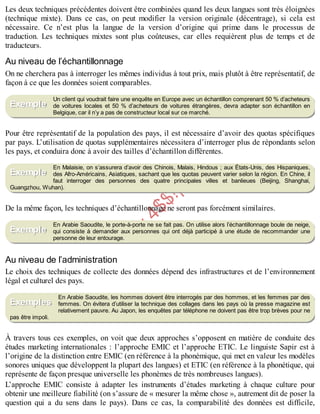 B
y
4
$
$
!
|

/
|
Les deux techniques précédentes doivent être combinées quand les deux langues sont très éloignées
(technique mixte). Dans ce cas, on peut modifier la version originale (décentrage), si cela est
nécessaire. Ce n’est plus la langue de la version d’origine qui prime dans le processus de
traduction. Les techniques mixtes sont plus coûteuses, car elles requièrent plus de temps et de
traducteurs.
Au niveau de l’échantillonnage
On ne cherchera pas à interroger les mêmes individus à tout prix, mais plutôt à être représentatif, de
façon à ce que les données soient comparables.
Un client qui voudrait faire une enquête en Europe avec un échantillon comprenant 50 % d’acheteurs
de voitures locales et 50 % d’acheteurs de voitures étrangères, devra adapter son échantillon en
Belgique, car il n’y a pas de constructeur local sur ce marché.
Pour être représentatif de la population des pays, il est nécessaire d’avoir des quotas spécifiques
par pays. L’utilisation de quotas supplémentaires nécessitera d’interroger plus de répondants selon
les pays, et conduira donc à avoir des tailles d’échantillon différentes.
En Malaisie, on s’assurera d’avoir des Chinois, Malais, Hindous ; aux États-Unis, des Hispaniques,
des Afro-Américains, Asiatiques, sachant que les quotas peuvent varier selon la région. En Chine, il
faut interroger des personnes des quatre principales villes et banlieues (Beijing, Shanghai,
Guangzhou, Wuhan).
De la même façon, les techniques d’échantillonnage ne seront pas forcément similaires.
En Arabie Saoudite, le porte-à-porte ne se fait pas. On utilise alors l’échantillonnage boule de neige,
qui consiste à demander aux personnes qui ont déjà participé à une étude de recommander une
personne de leur entourage.
Au niveau de l’administration
Le choix des techniques de collecte des données dépend des infrastructures et de l’environnement
légal et culturel des pays.
En Arabie Saoudite, les hommes doivent être interrogés par des hommes, et les femmes par des
femmes. On évitera d’utiliser la technique des collages dans les pays où la presse magazine est
relativement pauvre. Au Japon, les enquêtes par téléphone ne doivent pas être trop brèves pour ne
pas être impoli.
À travers tous ces exemples, on voit que deux approches s’opposent en matière de conduite des
études marketing internationales : l’approche EMIC et l’approche ETIC. Le linguiste Sapir est à
l’origine de la distinction entre EMIC (en référence à la phonémique, qui met en valeur les modèles
sonores uniques que développent la plupart des langues) et ETIC (en référence à la phonétique, qui
représente de façon presque universelle les phonèmes de très nombreuses langues).
L’approche EMIC consiste à adapter les instruments d’études marketing à chaque culture pour
obtenir une meilleure fiabilité (on s’assure de « mesurer la même chose », autrement dit de poser la
question qui a du sens dans le pays). Dans ce cas, la comparabilité des données est difficile,
Exemple
Exemple
Exemple
Exemples
 