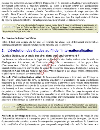 B
y
4
$
$
!
|

/
|
puisque les instruments d’étude diffèrent. L’approche ETIC consiste à développer des instruments
directement applicables à plusieurs cultures, de façon à pouvoir opérer des comparaisons
immédiates. Mais, on a bien vu que les instruments d’études « transculturels » sont rares, compte
tenu de la variété des contextes culturels. On utilisera donc, la plupart du temps, une approche
hybride. Dans l’exemple ci-dessous, les questions sur l’image de marque sont standardisées
(ETIC : on pose les mêmes questions car elles ont le même sens dans les pays), mais la technique
de collecte est adaptée (EMIC : la technique d’étude pour obtenir les réponses varie).
Pour une même étude d’image de marque menée dans 10 pays, on privilégiera le questionnaire en
ligne en Suède, en Grande-Bretagne, en France et au Japon ; le questionnaire papier-crayon en
Chine, en Inde et au Brésil ; et la méthode CATI (interview téléphonique assistée par ordinateur) en
Argentine, en Espagne, et en Italie.
Au niveau de l’interprétation
Enfin, il faut tenir compte du fait que les résultats des études sont difficilement interprétables
indépendamment de l’origine culturelle de la personne qui les interprète.
2. L’évolution des études au fil de l’internationalisation
Quelles études, pour quels besoins, dans quel environnement ?
Les besoins en informations et le degré de sophistication des études varient selon le stade de
développement international de l’entreprise (objectifs et ressources), et les pays ciblés
(l’environnement d’étude). Quel que soit le mode d’administration, les études marketing
internationales requièrent souvent plus de temps, de ressources financières, d’analyses et surtout de
coordination. Ceci explique pourquoi les PME/PMI ont recours à des études moins sophistiquées,
et privilégient les études documentaires.
Au stade d’internationalisation initiale, le besoin en information est très vaste, car l’entreprise
doit évaluer l’attractivité des pays, la demande qualitative et quantitative, le degré d’adaptation
nécessaire de l’offre et les possibilités de distribution. L’entreprise aura recours principalement
aux études documentaires (à partir de sources/bases de données existantes accessibles à distance
via Internet) et à des entretiens avec tout ou partie des membres de la chaîne de distribution
(importateurs, intermédiaires divers, grossistes et détaillants). Dans les pays émergents et en
développement, les sources d’informations secondaires ne sont pas toujours disponibles (pas de
statistiques publiées), voire ne sont pas fiables (données gouvernementales falsifiées). Ceci amène
à recourir à des données de substitution et à simplifier les études :
Au Maroc, les statistiques disponibles sur les chauffe-eau ont servi d’approximation pour estimer le
nombre de maisons modernes, pour une entreprise qui souhaitait estimer la demande en papier peint
de cette cible.
Au stade de développement local, les sources secondaires ne permettent pas de recueillir toute
l’information nécessaire à l’entreprise pour la connaissance des marchés étrangers. Les études
documentaires doivent donc souvent être complétées ou précisées par une collecte de données sur
le terrain (études ad hoc) plus coûteuse, pour comprendre en profondeur le mode de fonctionnement
Exemple
Exemple
 