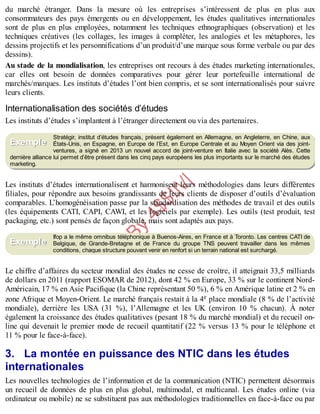 B
y
4
$
$
!
|

/
|
du marché étranger. Dans la mesure où les entreprises s’intéressent de plus en plus aux
consommateurs des pays émergents ou en développement, les études qualitatives internationales
sont de plus en plus employées, notamment les techniques ethnographiques (observation) et les
techniques créatives (les collages, les images à compléter, les analogies et les métaphores, les
dessins projectifs et les personnifications d’un produit/d’une marque sous forme verbale ou par des
dessins).
Au stade de la mondialisation, les entreprises ont recours à des études marketing internationales,
car elles ont besoin de données comparatives pour gérer leur portefeuille international de
marchés/marques. Les instituts d’études l’ont bien compris, et se sont internationalisés pour suivre
leurs clients.
Internationalisation des sociétés d’études
Les instituts d’études s’implantent à l’étranger directement ou via des partenaires.
Stratégir, institut d’études français, présent également en Allemagne, en Angleterre, en Chine, aux
États-Unis, en Espagne, en Europe de l’Est, en Europe Centrale et au Moyen Orient via des joint-
ventures, a signé en 2013 un nouvel accord de joint-venture en Italie avec la société Alès. Cette
dernière alliance lui permet d’être présent dans les cinq pays européens les plus importants sur le marché des études
marketing.
Les instituts d’études internationalisent et harmonisent leurs méthodologies dans leurs différentes
filiales, pour répondre aux besoins grandissants de leurs clients de disposer d’outils d’évaluation
comparables. L’homogénéisation passe par la standardisation des méthodes de travail et des outils
(les équipements CATI, CAPI, CAWI, et les logiciels par exemple). Les outils (test produit, test
packaging, etc.) sont pensés de façon globale, mais sont adaptés aux pays.
Ifop a le même omnibus téléphonique à Buenos-Aires, en France et à Toronto. Les centres CATI de
Belgique, de Grande-Bretagne et de France du groupe TNS peuvent travailler dans les mêmes
conditions, chaque structure pouvant venir en renfort si un terrain national est surchargé.
Le chiffre d’affaires du secteur mondial des études ne cesse de croître, il atteignait 33,5 milliards
de dollars en 2011 (rapport ESOMAR de 2012), dont 42 % en Europe, 33 % sur le continent Nord-
Américain, 17 % en Asie Pacifique (la Chine représentant 50 %), 6 % en Amérique latine et 2 % en
zone Afrique et Moyen-Orient. Le marché français restait à la 4e place mondiale (8 % de l’activité
mondiale), derrière les USA (31 %), l’Allemagne et les UK (environ 10 % chacun). À noter
également la croissance des études qualitatives (pesant 18 % du marché mondial) et du recueil on-
line qui devenait le premier mode de recueil quantitatif (22 % versus 13 % pour le téléphone et
11 % pour le face-à-face).
3. La montée en puissance des NTIC dans les études
internationales
Les nouvelles technologies de l’information et de la communication (NTIC) permettent désormais
un recueil de données de plus en plus global, multimodal, et multicanal. Les études online (via
ordinateur ou mobile) ne se substituent pas aux méthodologies traditionnelles en face-à-face ou par
Exemple
Exemple
 