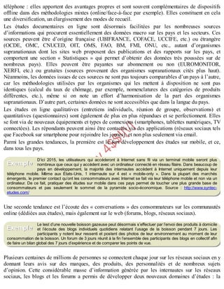 B
y
4
$
$
!
|

/
|
téléphone : elles apportent des avantages propres et sont souvent complémentaires de dispositifs
offline dans des méthodologies mixtes (online/face-à-face par exemple). Elles constituent en cela
une diversification, un élargissement des modes de recueil.
Les études documentaires en ligne sont désormais facilitées par les nombreuses sources
d’informations qui procurent essentiellement des données macro sur les pays et les secteurs. Ces
sources peuvent être d’origine française (UBIFRANCE, COFACE, UCCIFE, etc.) ou étrangère
(OCDE, OMC, CNUCED, OIT, OMS, FAO, BM, FMI, ONU, etc., autant d’organismes
supranationaux dont les sites web proposent des publications et des rapports sur les pays, et
comportent une section « Statistiques » qui permet d’obtenir des données très poussées sur de
nombreux pays). Elles peuvent être payantes sur abonnement ou non (EUROMONITOR,
XERFI, etc.) ou gratuites (sources provenant des organismes supranationaux cités plus haut).
Néanmoins, les données issues de ces sources ne sont pas toujours comparables d’un pays à l’autre,
car les méthodologies utilisées par les organismes qui les mettent à disposition ne sont pas
identiques (calcul du taux de chômage, par exemple, nomenclatures des catégories de produits
différentes, etc.), même si on note un effort d’harmonisation de la part des organismes
supranationaux. D’autre part, certaines données ne sont accessibles que dans la langue du pays.
Les études en ligne qualitatives (entretiens individuels, réunion de groupe, observations) et
quantitatives (questionnaires) sont également de plus en plus répandues et se perfectionnent. Elles
se font via de nouveaux équipements et types de connexions (smartphones, tablettes numériques, TV
connectées). Les répondants peuvent ainsi être contactés via des applications (réseaux sociaux tels
que Facebook sur smartphone pour rejoindre les jeunes), et non plus seulement via email.
Parmi les grandes tendances, la première est le fort développement des études sur mobile, et ce,
dans tous les pays.
D’ici 2015, les utilisateurs qui accéderont à Internet sans fil via un terminal mobile seront plus
nombreux que ceux qui y accèdent avec un ordinateur connecté en réseau filaire. Dans beaucoup de
pays en développement, la majorité des internautes accèdent à Internet uniquement depuis leur
téléphone mobile. Même aux États-Unis, 1 internaute sur 4 est « mobile-only ». Dans la plupart des marchés
émergents, le premier contact qu’ont les consommateurs avec Internet se fait via leur téléphone mobile et non via un
ordinateur. De ce fait, pratiquer des études sur mobile dans ces pays permet de toucher une plus grande base de
consommateurs et pas seulement le sommet de la pyramide socio-économique. Source : http://www.syntec-
etudes.com/
Une seconde tendance est l’écoute des « conversations » des consommateurs sur les communautés
online (dédiées aux études), mais également sur le web (forums, blogs, réseaux sociaux).
Le test d’une nouvelle boisson gazeuse peut désormais s’effectuer par l’envoi des produits à domicile
et l’écoute des blogs individuels quotidiens relatant l’usage de la boisson pendant 7 jours. Les
participants y notent leur ressenti et postent des photos de leur environnement au moment de leur
consommation de la boisson. Un forum de 3 jours réunit à la fin l’ensemble des participants des blogs en collectif afin
de faire un bilan global des 7 jours d’expérience et de comparer les points de vue.
Plusieurs centaines de millions de personnes se connectent chaque jour sur les réseaux sociaux en y
donnant leurs avis sur des marques, des produits, des personnalités et de nombreux sujets
d’opinion. Cette considérable masse d’information générée par les internautes sur les réseaux
sociaux, les blogs et les forums a permis de développer deux nouveaux domaines d’études : la
Exemple
Exemple
 
