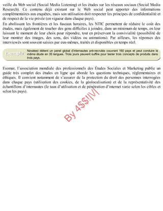 B
y
4
$
$
!
|

/
|
veille du Web social (Social Media Listening) et les études sur les réseaux sociaux (Social Media
Research). Ce contenu déjà existant sur le Web social peut apporter des informations
complémentaires aux enquêtes, mais son utilisation doit respecter les principes de confidentialité et
de respect de la vie privée (en vigueur dans chaque pays).
En abolissant les frontières et les fuseaux horaires, les NTIC permettent de réduire le coût des
études, mais également de toucher des gens difficiles à joindre, dans un minimum de temps, en leur
laissant le moment de leur choix pour répondre, tout en préservant la convivialité (possibilité de
leur montrer des images, des sons, des vidéos ou animations). Par ailleurs, les réponses des
interviewés sont souvent saisies par eux-mêmes, traités et disponibles en temps réel.
Novatest détient un panel global d’internautes pré-recrutés couvrant 160 pays et peut conduire la
même étude en 35 langues. Trois jours peuvent suffire pour tester trois concepts de produits dans
trois pays.
Esomar, l’association mondiale des professionnels des Études Sociales et Marketing publie un
guide très complet des études en ligne qui aborde les questions techniques, réglementaires et
éthiques. Il convient notamment de s’assurer de la protection du droit des personnes interrogées
dans chaque pays (utilisation des cookies, de la géolocalisation) et de la représentativité des
échantillons d’internautes (le taux d’utilisation et de pénétration d’internet varie selon les cibles et
selon les pays).
Exemple
 