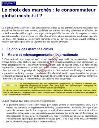 B
y
4
$
$
!
|

/
|
Chapitre 3
Le choix des marchés : le consommateur
global existe-t-il ?
Ce n’est qu’après avoir choisi ses consommateurs cibles qu’une entreprise pourra positionner son
produit en fonction de leurs attentes, et définir des actions marketing cohérentes et efficaces. Le
choix des marchés cibles requiert une segmentation préalable des marchés : l’entreprise renoncera
à certains marchés, pour proposer une offre plus attractive et plus compétitive sur d’autres marchés.
Les PME, par manque de savoir-faire marketing et/ou de moyens, ont bien souvent tendance à
occulter cette phase préalable de segmentation des marchés étrangers.
I. Le choix des marchés cibles
1. Macro et microsegmentation internationale
À l’international, les entreprises opèrent une démarche séquentielle de segmentation : dans un
premier temps, elles réalisent une segmentation pays (macrosegmentation) pour sélectionner les
zones géographiques où il faut investir prioritairement ; dans un second temps, elles réalisent une
segmentation consommateurs, au sein des zones retenues, pour sélectionner les consommateurs à
cibler en priorité. Le principe de la segmentation à l’international est identique à celui de la
segmentation marketing classique : l’entreprise doit choisir des critères pour identifier des groupes
(segments), de façon à ce qu’il y ait le maximum de similarité sur ces critères entre les membres à
l’intérieur d’un groupe, et le maximum de dissimilarité entre les groupes.
La macrosegmentation est une segmentation géographique, qui consiste à identifier des
segments géographiques (région, pays, etc.) ayant des caractéristiques homogènes et
attractives en ce qui concerne les activités de l’entreprise.
La microsegmentation est une segmentation consommateurs, qui consiste à identifier, au sein des macrosegments
retenus, des segments de consommateurs ayant des caractéristiques ou des attentes similaires en ce qui concerne
l’offre commerciale de l’entreprise.
On peut observer deux approches de microsegmentation :
la première consiste à envisager chaque pays retenu comme un macrosegment à part, et à y
opérer une démarche de segmentation marketing (consommateurs) nationale classique. Cette
approche est souvent celle des entreprises en stade d’internationalisation initiale (qui utilisent
souvent les mêmes critères de segmentation consommateurs que sur le marché domestique) ou
des entreprises en stade de développement local (qui recourent à des critères de segmentation
consommateurs spécifiques et différents selon les pays). Il ne s’agit donc pas, à proprement
parler, d’une microsegmentation « internationale » ;
Définitions
 