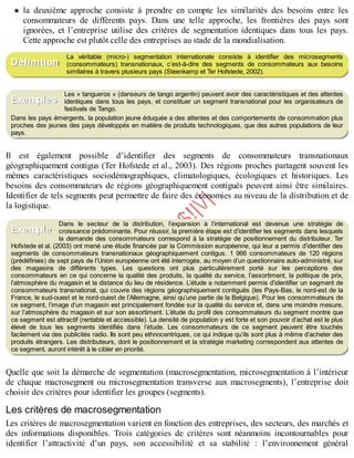 B
y
4
$
$
!
|

/
|
la deuxième approche consiste à prendre en compte les similarités des besoins entre les
consommateurs de différents pays. Dans une telle approche, les frontières des pays sont
ignorées, et l’entreprise utilise des critères de segmentation identiques dans tous les pays.
Cette approche est plutôt celle des entreprises au stade de la mondialisation.
La véritable (micro-) segmentation internationale consiste à identifier des microsegments
(consommateurs) transnationaux, c’est-à-dire des segments de consommateurs aux besoins
similaires à travers plusieurs pays (Steenkamp et Ter Hofstede, 2002).
Les « tangueros » (danseurs de tango argentin) peuvent avoir des caractéristiques et des attentes
identiques dans tous les pays, et constituer un segment transnational pour les organisateurs de
festivals de Tango.
Dans les pays émergents, la population jeune éduquée a des attentes et des comportements de consommation plus
proches des jeunes des pays développés en matière de produits technologiques, que des autres populations de leur
pays.
Il est également possible d’identifier des segments de consommateurs transnationaux
géographiquement contigus (Ter Hofstede et al., 2003). Des régions proches partagent souvent les
mêmes caractéristiques sociodémographiques, climatologiques, écologiques et historiques. Les
besoins des consommateurs de régions géographiquement contiguës peuvent ainsi être similaires.
Identifier de tels segments peut permettre de faire des économies au niveau de la distribution et de
la logistique.
Dans le secteur de la distribution, l’expansion à l’international est devenue une stratégie de
croissance prédominante. Pour réussir, la première étape est d’identifier les segments dans lesquels
la demande des consommateurs correspond à la stratégie de positionnement du distributeur. Ter
Hofstede et al. (2003) ont mené une étude financée par la Commission européenne, qui leur a permis d’identifier des
segments de consommateurs transnationaux géographiquement contigus. 1 966 consommateurs de 120 régions
(prédéfinies) de sept pays de l’Union européenne ont été interrogés, au moyen d’un questionnaire auto-administré, sur
des magasins de différents types. Les questions ont plus particulièrement porté sur les perceptions des
consommateurs en ce qui concerne la qualité des produits, la qualité du service, l’assortiment, la politique de prix,
l’atmosphère du magasin et la distance du lieu de résidence. L’étude a notamment permis d’identifier un segment de
consommateurs transnational, qui couvre des régions géographiquement contiguës (les Pays-Bas, le nord-est de la
France, le sud-ouest et le nord-ouest de l’Allemagne, ainsi qu’une partie de la Belgique). Pour les consommateurs de
ce segment, l’image d’un magasin est principalement fondée sur la qualité du service et, dans une moindre mesure,
sur l’atmosphère du magasin et sur son assortiment. L’étude du profil des consommateurs du segment montre que
ce segment est attractif (rentable et accessible). La densité de population y est forte et son pouvoir d’achat est le plus
élevé de tous les segments identifiés dans l’étude. Les consommateurs de ce segment peuvent être touchés
facilement via des publicités radio. Ils sont peu ethnocentriques, ce qui indique qu’ils sont plus à même d’acheter des
produits étrangers. Les distributeurs, dont le positionnement et la stratégie marketing correspondent aux attentes de
ce segment, auront intérêt à le cibler en priorité.
Quelle que soit la démarche de segmentation (macrosegmentation, microsegmentation à l’intérieur
de chaque macrosegment ou microsegmentation transverse aux macrosegments), l’entreprise doit
choisir des critères pour identifier les groupes (segments).
Les critères de macrosegmentation
Les critères de macrosegmentation varient en fonction des entreprises, des secteurs, des marchés et
des informations disponibles. Trois catégories de critères sont néanmoins incontournables pour
identifier l’attractivité d’un pays, son accessibilité et sa stabilité : l’environnement général
Définition
Exemples
Exemple
 