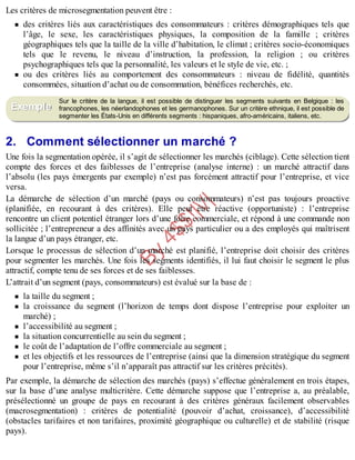 B
y
4
$
$
!
|

/
|
Les critères de microsegmentation peuvent être :
des critères liés aux caractéristiques des consommateurs : critères démographiques tels que
l’âge, le sexe, les caractéristiques physiques, la composition de la famille ; critères
géographiques tels que la taille de la ville d’habitation, le climat ; critères socio-économiques
tels que le revenu, le niveau d’instruction, la profession, la religion ; ou critères
psychographiques tels que la personnalité, les valeurs et le style de vie, etc. ;
ou des critères liés au comportement des consommateurs : niveau de fidélité, quantités
consommées, situation d’achat ou de consommation, bénéfices recherchés, etc.
Sur le critère de la langue, il est possible de distinguer les segments suivants en Belgique : les
francophones, les néerlandophones et les germanophones. Sur un critère ethnique, il est possible de
segmenter les États-Unis en différents segments : hispaniques, afro-américains, italiens, etc.
2. Comment sélectionner un marché ?
Une fois la segmentation opérée, il s’agit de sélectionner les marchés (ciblage). Cette sélection tient
compte des forces et des faiblesses de l’entreprise (analyse interne) : un marché attractif dans
l’absolu (les pays émergents par exemple) n’est pas forcément attractif pour l’entreprise, et vice
versa.
La démarche de sélection d’un marché (pays ou consommateurs) n’est pas toujours proactive
(planifiée, en recourant à des critères). Elle peut être réactive (opportuniste) : l’entreprise
rencontre un client potentiel étranger lors d’une foire commerciale, et répond à une commande non
sollicitée ; l’entrepreneur a des affinités avec un pays particulier ou a des employés qui maîtrisent
la langue d’un pays étranger, etc.
Lorsque le processus de sélection d’un marché est planifié, l’entreprise doit choisir des critères
pour segmenter les marchés. Une fois les segments identifiés, il lui faut choisir le segment le plus
attractif, compte tenu de ses forces et de ses faiblesses.
L’attrait d’un segment (pays, consommateurs) est évalué sur la base de :
la taille du segment ;
la croissance du segment (l’horizon de temps dont dispose l’entreprise pour exploiter un
marché) ;
l’accessibilité au segment ;
la situation concurrentielle au sein du segment ;
le coût de l’adaptation de l’offre commerciale au segment ;
et les objectifs et les ressources de l’entreprise (ainsi que la dimension stratégique du segment
pour l’entreprise, même s’il n’apparaît pas attractif sur les critères précités).
Par exemple, la démarche de sélection des marchés (pays) s’effectue généralement en trois étapes,
sur la base d’une analyse multicritère. Cette démarche suppose que l’entreprise a, au préalable,
présélectionné un groupe de pays en recourant à des critères généraux facilement observables
(macrosegmentation) : critères de potentialité (pouvoir d’achat, croissance), d’accessibilité
(obstacles tarifaires et non tarifaires, proximité géographique ou culturelle) et de stabilité (risque
pays).
Exemple
 