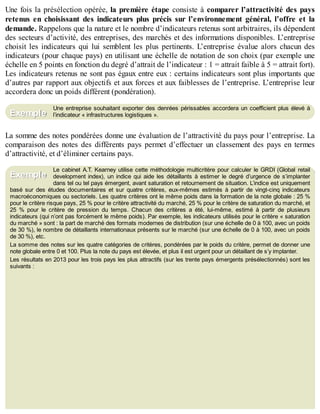 B
y
4
$
$
!
|

/
|
Une fois la présélection opérée, la première étape consiste à comparer l’attractivité des pays
retenus en choisissant des indicateurs plus précis sur l’environnement général, l’offre et la
demande. Rappelons que la nature et le nombre d’indicateurs retenus sont arbitraires, ils dépendent
des secteurs d’activité, des entreprises, des marchés et des informations disponibles. L’entreprise
choisit les indicateurs qui lui semblent les plus pertinents. L’entreprise évalue alors chacun des
indicateurs (pour chaque pays) en utilisant une échelle de notation de son choix (par exemple une
échelle en 5 points en fonction du degré d’attrait de l’indicateur : 1 = attrait faible à 5 = attrait fort).
Les indicateurs retenus ne sont pas égaux entre eux : certains indicateurs sont plus importants que
d’autres par rapport aux objectifs et aux forces et aux faiblesses de l’entreprise. L’entreprise leur
accordera donc un poids différent (pondération).
Une entreprise souhaitant exporter des denrées périssables accordera un coefficient plus élevé à
l’indicateur « infrastructures logistiques ».
La somme des notes pondérées donne une évaluation de l’attractivité du pays pour l’entreprise. La
comparaison des notes des différents pays permet d’effectuer un classement des pays en termes
d’attractivité, et d’éliminer certains pays.
Le cabinet A.T. Kearney utilise cette méthodologie multicritère pour calculer le GRDI (Global retail
development index), un indice qui aide les détaillants à estimer le degré d’urgence de s’implanter
dans tel ou tel pays émergent, avant saturation et retournement de situation. L’indice est uniquement
basé sur des études documentaires et sur quatre critères, eux-mêmes estimés à partir de vingt-cinq indicateurs
macroéconomiques ou sectoriels. Les quatre critères ont le même poids dans la formation de la note globale : 25 %
pour le critère risque pays, 25 % pour le critère attractivité du marché, 25 % pour le critère de saturation du marché, et
25 % pour le critère de pression du temps. Chacun des critères a été, lui-même, estimé à partir de plusieurs
indicateurs (qui n’ont pas forcément le même poids). Par exemple, les indicateurs utilisés pour le critère « saturation
du marché » sont : la part de marché des formats modernes de distribution (sur une échelle de 0 à 100, avec un poids
de 30 %), le nombre de détaillants internationaux présents sur le marché (sur une échelle de 0 à 100, avec un poids
de 30 %), etc.
La somme des notes sur les quatre catégories de critères, pondérées par le poids du critère, permet de donner une
note globale entre 0 et 100. Plus la note du pays est élevée, et plus il est urgent pour un détaillant de s’y implanter.
Les résultats en 2013 pour les trois pays les plus attractifs (sur les trente pays émergents présélectionnés) sont les
suivants :
Exemple
Exemple
 