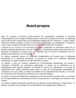 B
y
4
$
$
!
|

/
|
Avant-propos
Dans les pratiques d’évolution professionnelle des responsables marketing, la direction
internationale fait souvent figure d’aboutissement, ou du moins d’objectif de carrière. Le marketing
joue en effet un rôle essentiel dans le développement international de l’entreprise : évaluer l’intérêt
relatif des marchés étrangers à cibler et développer les stratégies qui permettront à l’entreprise
d’être la plus compétitive possible dans un environnement international en mutation.
L’objectif de cet ouvrage est de présenter de manière synthétique les principaux aspects de la
fonction marketing international au sein de l’entreprise, en gardant une logique classique propre à la
discipline du marketing. Il repose donc sur l’hypothèse que le lecteur est familiarisé avec les
pratiques du marketing, au niveau national.
Le chapitre introductif expose les différences fondamentales qui existent entre le marketing
international et le marketing domestique, et présente les étapes de la démarche marketing
international. Les quatre chapitres suivants détaillent ces étapes.
Le chapitre 2 traite de l’analyse marketing de l’environnement international, qui permet à
l’entreprise d’identifier les principales opportunités et risques de la pénétration ou du
développement des marchés étrangers. Il présente les besoins en informations et le degré de
sophistication des études marketing requis selon le stade de développement international de
l’entreprise et les pays ciblés, et aborde le problème de la comparabilité des données, c’est-à-dire
de l’équivalence des informations collectées sur les marchés étrangers.
Le chapitre 3 présente la démarche de segmentation et de sélection des marchés cibles, et se penche
sur le comportement des consommateurs à travers la question de la convergence des marchés et des
cultures.
Les derniers chapitres traitent des spécificités des moyens d’action marketing à l’international : la
marque, le produit, le prix (chapitre 4), la distribution et la communication (chapitre 5).
 