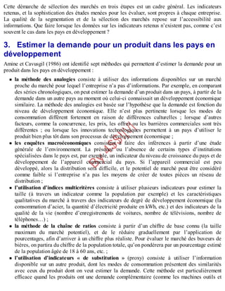 B
y
4
$
$
!
|

/
|
Cette démarche de sélection des marchés en trois étapes est un cadre général. Les indicateurs
retenus, et la sophistication des études menées pour les évaluer, sont propres à chaque entreprise.
La qualité de la segmentation et de la sélection des marchés repose sur l’accessibilité aux
informations. Que faire lorsque les données sur les indicateurs retenus n’existent pas, comme c’est
souvent le cas dans les pays en développement ?
3. Estimer la demande pour un produit dans les pays en
développement
Amine et Cavusgil (1986) ont identifié sept méthodes qui permettent d’estimer la demande pour un
produit dans les pays en développement :
la méthode des analogies consiste à utiliser des informations disponibles sur un marché
proche du marché pour lequel l’entreprise n’a pas d’informations. Par exemple, en comparant
des séries chronologiques, on peut estimer la demande d’un produit dans un pays, à partir de la
demande dans un autre pays au moment où celui-ci connaissait un développement économique
similaire. La méthode des analogies est basée sur l’hypothèse que la demande est fonction du
niveau de développement économique. Elle n’est plus pertinente lorsque les modes de
consommation diffèrent fortement en raison de différences culturelles ; lorsque d’autres
facteurs, comme la concurrence, les prix, les offres ou les barrières commerciales sont très
différentes ; ou lorsque les innovations technologiques permettent à un pays d’utiliser le
produit bien plus tôt dans son processus de développement économique ;
les enquêtes macroéconomiques consistent à faire des inférences à partir d’une étude
générale de l’environnement. La présence ou l’absence de certains types d’institutions
spécialisées dans le pays est, par exemple, un indicateur du niveau de croissance du pays et de
développement de l’appareil commercial du pays. Si l’appareil commercial est peu
développé, alors la distribution sera difficile, et le potentiel de marché peut être considéré
comme faible si l’entreprise n’a pas les moyens de créer de toutes pièces un réseau de
distribution ;
l’utilisation d’indices multicritères consiste à utiliser plusieurs indicateurs pour estimer la
taille (à travers un indicateur comme la population par exemple) et les caractéristiques
qualitatives du marché à travers des indicateurs de degré de développement économique (la
consommation d’acier, la quantité d’électricité produite en kWh, etc.) et des indicateurs de la
qualité de la vie (nombre d’enregistrements de voitures, nombre de télévisions, nombre de
téléphones…) ;
la méthode de la chaîne de ratios consiste à partir d’un chiffre de base connu (la taille
maximum du marché potentiel), et de le réduire graduellement par l’application de
pourcentages, afin d’arriver à un chiffre plus réaliste. Pour évaluer le marché des buveurs de
bières, on partira du chiffre de la population totale, qu’on pondérera par un pourcentage estimé
de la population âgée de 18 à 60 ans, etc. ;
l’utilisation d’indicateurs « de substitution » (proxy) consiste à utiliser l’information
disponible sur un autre produit, dont les modes de consommation présentent des similarités
avec ceux du produit dont on veut estimer la demande. Cette méthode est particulièrement
efficace quand les produits ont une demande complémentaire (comme les machines outils et
 