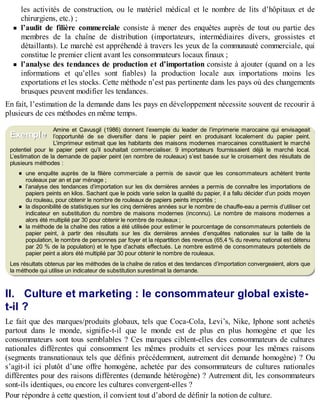 B
y
4
$
$
!
|

/
|
les activités de construction, ou le matériel médical et le nombre de lits d’hôpitaux et de
chirurgiens, etc.) ;
l’audit de filière commerciale consiste à mener des enquêtes auprès de tout ou partie des
membres de la chaîne de distribution (importateurs, intermédiaires divers, grossistes et
détaillants). Le marché est appréhendé à travers les yeux de la communauté commerciale, qui
constitue le premier client avant les consommateurs locaux finaux ;
l’analyse des tendances de production et d’importation consiste à ajouter (quand on a les
informations et qu’elles sont fiables) la production locale aux importations moins les
exportations et les stocks. Cette méthode n’est pas pertinente dans les pays où des changements
brusques peuvent modifier les tendances.
En fait, l’estimation de la demande dans les pays en développement nécessite souvent de recourir à
plusieurs de ces méthodes en même temps.
Amine et Cavusgil (1986) donnent l’exemple du leader de l’imprimerie marocaine qui envisageait
l’opportunité de se diversifier dans le papier peint en produisant localement du papier peint.
L’imprimeur estimait que les habitants des maisons modernes marocaines constituaient le marché
potentiel pour le papier peint qu’il souhaitait commercialiser. 9 importateurs fournissaient déjà le marché local.
L’estimation de la demande de papier peint (en nombre de rouleaux) s’est basée sur le croisement des résultats de
plusieurs méthodes :
une enquête auprès de la filière commerciale a permis de savoir que les consommateurs achètent trente
rouleaux par an et par ménage ;
l’analyse des tendances d’importation sur les dix dernières années a permis de connaître les importations de
papiers peints en kilos. Sachant que le poids varie selon la qualité du papier, il a fallu décider d’un poids moyen
du rouleau, pour obtenir le nombre de rouleaux de papiers peints importés ;
la disponibilité de statistiques sur les cinq dernières années sur le nombre de chauffe-eau a permis d’utiliser cet
indicateur en substitution du nombre de maisons modernes (inconnu). Le nombre de maisons modernes a
alors été multiplié par 30 pour obtenir le nombre de rouleaux ;
la méthode de la chaîne des ratios a été utilisée pour estimer le pourcentage de consommateurs potentiels de
papier peint, à partir des résultats sur les dix dernières années d’enquêtes nationales sur la taille de la
population, le nombre de personnes par foyer et la répartition des revenus (65,4 % du revenu national est détenu
par 20 % de la population) et le type d’achats effectués. Le nombre estimé de consommateurs potentiels de
papier peint a alors été multiplié par 30 pour obtenir le nombre de rouleaux.
Les résultats obtenus par les méthodes de la chaîne de ratios et des tendances d’importation convergeaient, alors que
la méthode qui utilise un indicateur de substitution surestimait la demande.
II. Culture et marketing : le consommateur global existe-
t-il ?
Le fait que des marques/produits globaux, tels que Coca-Cola, Levi’s, Nike, Iphone sont achetés
partout dans le monde, signifie-t-il que le monde est de plus en plus homogène et que les
consommateurs sont tous semblables ? Ces marques ciblent-elles des consommateurs de cultures
nationales différentes qui consomment les mêmes produits et services pour les mêmes raisons
(segments transnationaux tels que définis précédemment, autrement dit demande homogène) ? Ou
s’agit-il ici plutôt d’une offre homogène, achetée par des consommateurs de cultures nationales
différentes pour des raisons différentes (demande hétérogène) ? Autrement dit, les consommateurs
sont-ils identiques, ou encore les cultures convergent-elles ?
Pour répondre à cette question, il convient tout d’abord de définir la notion de culture.
Exemple
 
