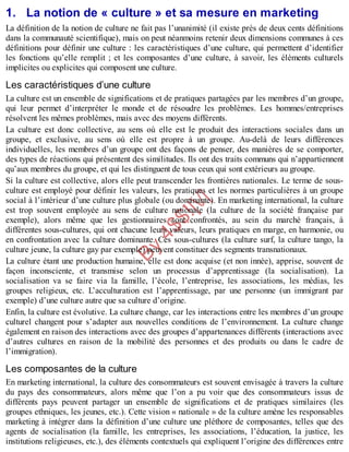 B
y
4
$
$
!
|

/
|
1. La notion de « culture » et sa mesure en marketing
La définition de la notion de culture ne fait pas l’unanimité (il existe près de deux cents définitions
dans la communauté scientifique), mais on peut néanmoins retenir deux dimensions communes à ces
définitions pour définir une culture : les caractéristiques d’une culture, qui permettent d’identifier
les fonctions qu’elle remplit ; et les composantes d’une culture, à savoir, les éléments culturels
implicites ou explicites qui composent une culture.
Les caractéristiques d’une culture
La culture est un ensemble de significations et de pratiques partagées par les membres d’un groupe,
qui leur permet d’interpréter le monde et de résoudre les problèmes. Les hommes/entreprises
résolvent les mêmes problèmes, mais avec des moyens différents.
La culture est donc collective, au sens où elle est le produit des interactions sociales dans un
groupe, et exclusive, au sens où elle est propre à un groupe. Au-delà de leurs différences
individuelles, les membres d’un groupe ont des façons de penser, des manières de se comporter,
des types de réactions qui présentent des similitudes. Ils ont des traits communs qui n’appartiennent
qu’aux membres du groupe, et qui les distinguent de tous ceux qui sont extérieurs au groupe.
Si la culture est collective, alors elle peut transcender les frontières nationales. Le terme de sous-
culture est employé pour définir les valeurs, les pratiques et les normes particulières à un groupe
social à l’intérieur d’une culture plus globale (ou dominante). En marketing international, la culture
est trop souvent employée au sens de culture nationale (la culture de la société française par
exemple), alors même que les gestionnaires sont confrontés, au sein du marché français, à
différentes sous-cultures, qui ont chacune leurs valeurs, leurs pratiques en marge, en harmonie, ou
en confrontation avec la culture dominante. Ces sous-cultures (la culture surf, la culture tango, la
culture jeune, la culture gay par exemple) peuvent constituer des segments transnationaux.
La culture étant une production humaine, elle est donc acquise (et non innée), apprise, souvent de
façon inconsciente, et transmise selon un processus d’apprentissage (la socialisation). La
socialisation va se faire via la famille, l’école, l’entreprise, les associations, les médias, les
groupes religieux, etc. L’acculturation est l’apprentissage, par une personne (un immigrant par
exemple) d’une culture autre que sa culture d’origine.
Enfin, la culture est évolutive. La culture change, car les interactions entre les membres d’un groupe
culturel changent pour s’adapter aux nouvelles conditions de l’environnement. La culture change
également en raison des interactions avec des groupes d’appartenances différents (interactions avec
d’autres cultures en raison de la mobilité des personnes et des produits ou dans le cadre de
l’immigration).
Les composantes de la culture
En marketing international, la culture des consommateurs est souvent envisagée à travers la culture
du pays des consommateurs, alors même que l’on a pu voir que des consommateurs issus de
différents pays peuvent partager un ensemble de significations et de pratiques similaires (les
groupes ethniques, les jeunes, etc.). Cette vision « nationale » de la culture amène les responsables
marketing à intégrer dans la définition d’une culture une pléthore de composantes, telles que des
agents de socialisation (la famille, les entreprises, les associations, l’éducation, la justice, les
institutions religieuses, etc.), des éléments contextuels qui expliquent l’origine des différences entre
 