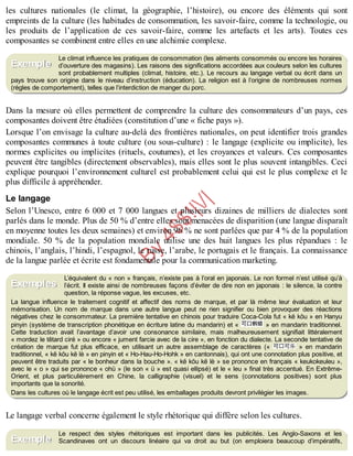 B
y
4
$
$
!
|

/
|
les cultures nationales (le climat, la géographie, l’histoire), ou encore des éléments qui sont
empreints de la culture (les habitudes de consommation, les savoir-faire, comme la technologie, ou
les produits de l’application de ces savoir-faire, comme les artefacts et les arts). Toutes ces
composantes se combinent entre elles en une alchimie complexe.
Le climat influence les pratiques de consommation (les aliments consommés ou encore les horaires
d’ouverture des magasins). Les raisons des significations accordées aux couleurs selon les cultures
sont probablement multiples (climat, histoire, etc.). Le recours au langage verbal ou écrit dans un
pays trouve son origine dans le niveau d’instruction (éducation). La religion est à l’origine de nombreuses normes
(règles de comportement), telles que l’interdiction de manger du porc.
Dans la mesure où elles permettent de comprendre la culture des consommateurs d’un pays, ces
composantes doivent être étudiées (constitution d’une « fiche pays »).
Lorsque l’on envisage la culture au-delà des frontières nationales, on peut identifier trois grandes
composantes communes à toute culture (ou sous-culture) : le langage (explicite ou implicite), les
normes explicites ou implicites (rituels, coutumes), et les croyances et valeurs. Ces composantes
peuvent être tangibles (directement observables), mais elles sont le plus souvent intangibles. Ceci
explique pourquoi l’environnement culturel est probablement celui qui est le plus complexe et le
plus difficile à appréhender.
Le langage
Selon l’Unesco, entre 6 000 et 7 000 langues et plusieurs dizaines de milliers de dialectes sont
parlés dans le monde. Plus de 50 % d’entre elles sont menacées de disparition (une langue disparaît
en moyenne toutes les deux semaines) et environ 96 % ne sont parlées que par 4 % de la population
mondiale. 50 % de la population mondiale utilise une des huit langues les plus répandues : le
chinois, l’anglais, l’hindi, l’espagnol, le russe, l’arabe, le portugais et le français. La connaissance
de la langue parlée et écrite est fondamentale pour la communication marketing.
L’équivalent du « non » français, n’existe pas à l’oral en japonais. Le non formel n’est utilisé qu’à
l’écrit. Il existe ainsi de nombreuses façons d’éviter de dire non en japonais : le silence, la contre
question, la réponse vague, les excuses, etc.
La langue influence le traitement cognitif et affectif des noms de marque, et par là même leur évaluation et leur
mémorisation. Un nom de marque dans une autre langue peut ne rien signifier ou bien provoquer des réactions
négatives chez le consommateur. La première tentative en chinois pour traduire Coca-Cola fut « kĕ kŏu » en Hanyu
pinyin (système de transcription phonétique en écriture latine du mandarin) et « » en mandarin traditionnel.
Cette traduction avait l’avantage d’avoir une consonance similaire, mais malheureusement signifiait littéralement
« mordez le têtard ciré » ou encore « jument farcie avec de la cire », en fonction du dialecte. La seconde tentative de
création de marque fut plus efficace, en utilisant un autre assemblage de caractères (« » en mandarin
traditionnel, « kĕ kŏu kĕ lè » en pinyin et « Ho-Hau-Ho-Hohk » en cantonnais), qui ont une connotation plus positive, et
peuvent être traduits par « le bonheur dans la bouche ». « kĕ kŏu kĕ lè » se prononce en français « keukokeuleu »,
avec le « o » qui se prononce « ohü » (le son « ü » est quasi ellipsé) et le « leu » final très accentué. En Extrême-
Orient, et plus particulièrement en Chine, la calligraphie (visuel) et le sens (connotations positives) sont plus
importants que la sonorité.
Dans les cultures où le langage écrit est peu utilisé, les emballages produits devront privilégier les images.
Le langage verbal concerne également le style rhétorique qui diffère selon les cultures.
Le respect des styles rhétoriques est important dans les publicités. Les Anglo-Saxons et les
Scandinaves ont un discours linéaire qui va droit au but (on emploiera beaucoup d’impératifs,
Exemple
Exemples
Exemple
 